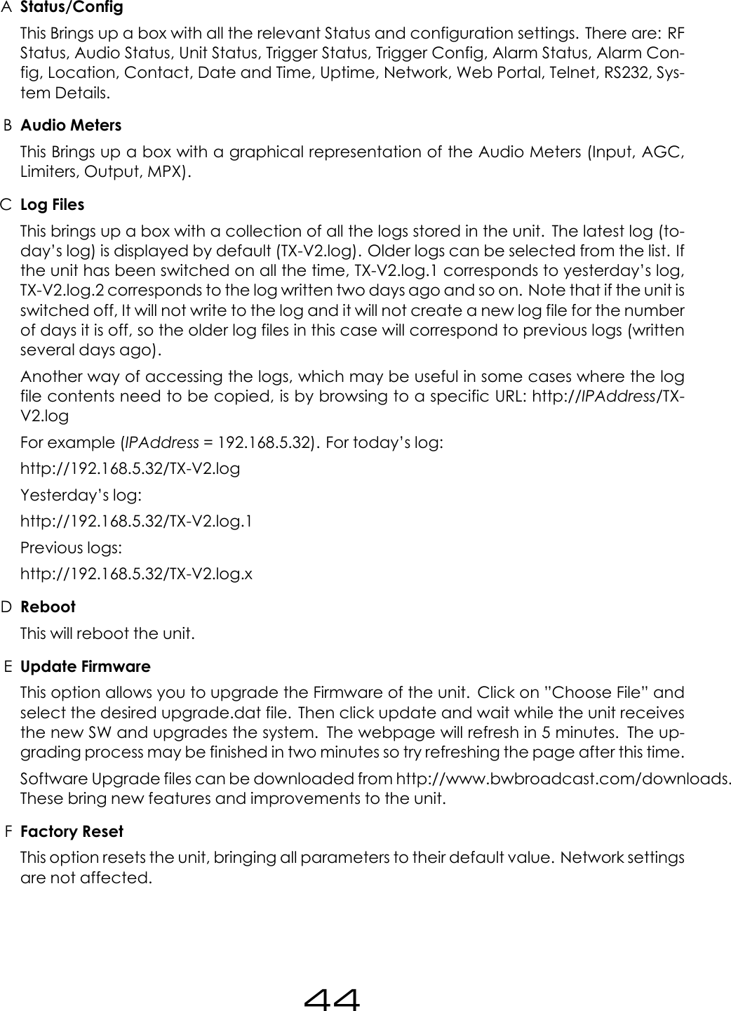 AStatus/ConfigThis Brings up a box with all the relevant Status and configuration settings. There are: RFStatus, Audio Status, Unit Status, Trigger Status, Trigger Config, Alarm Status, Alarm Con-fig, Location, Contact, Date and Time, Uptime, Network, Web Portal, Telnet, RS232, Sys-tem Details.BAudio MetersThis Brings up a box with a graphical representation of the Audio Meters (Input, AGC,Limiters, Output, MPX).CLog FilesThis brings up a box with a collection of all the logs stored in the unit. The latest log (to-day&rsquo;s log) is displayed by default (TX-V2.log). Older logs can be selected from the list. Ifthe unit has been switched on all the time, TX-V2.log.1 corresponds to yesterday&rsquo;s log,TX-V2.log.2 corresponds to the log written two days ago and so on. Note that if the unit isswitched off, It will not write to the log and it will not create a new log file for the numberof days it is off, so the older log files in this case will correspond to previous logs (writtenseveral days ago).Another way of accessing the logs, which may be useful in some cases where the logfile contents need to be copied, is by browsing to a specific URL: http://IPAddress/TX-V2.logFor example (IPAddress = 192.168.5.32). For today&rsquo;s log:http://192.168.5.32/TX-V2.logYesterday&rsquo;s log:http://192.168.5.32/TX-V2.log.1Previous logs:http://192.168.5.32/TX-V2.log.xDRebootThis will reboot the unit.EUpdate FirmwareThis option allows you to upgrade the Firmware of the unit. Click on &rdquo;Choose File&rdquo; andselect the desired upgrade.dat file. Then click update and wait while the unit receivesthe new SW and upgrades the system. The webpage will refresh in 5 minutes. The up-grading process may be finished in two minutes so try refreshing the page after this time.Software Upgrade files can be downloaded from http://www.bwbroadcast.com/downloads.These bring new features and improvements to the unit.FFactory ResetThis option resets the unit, bringing all parameters to their default value. Network settingsare not affected.44