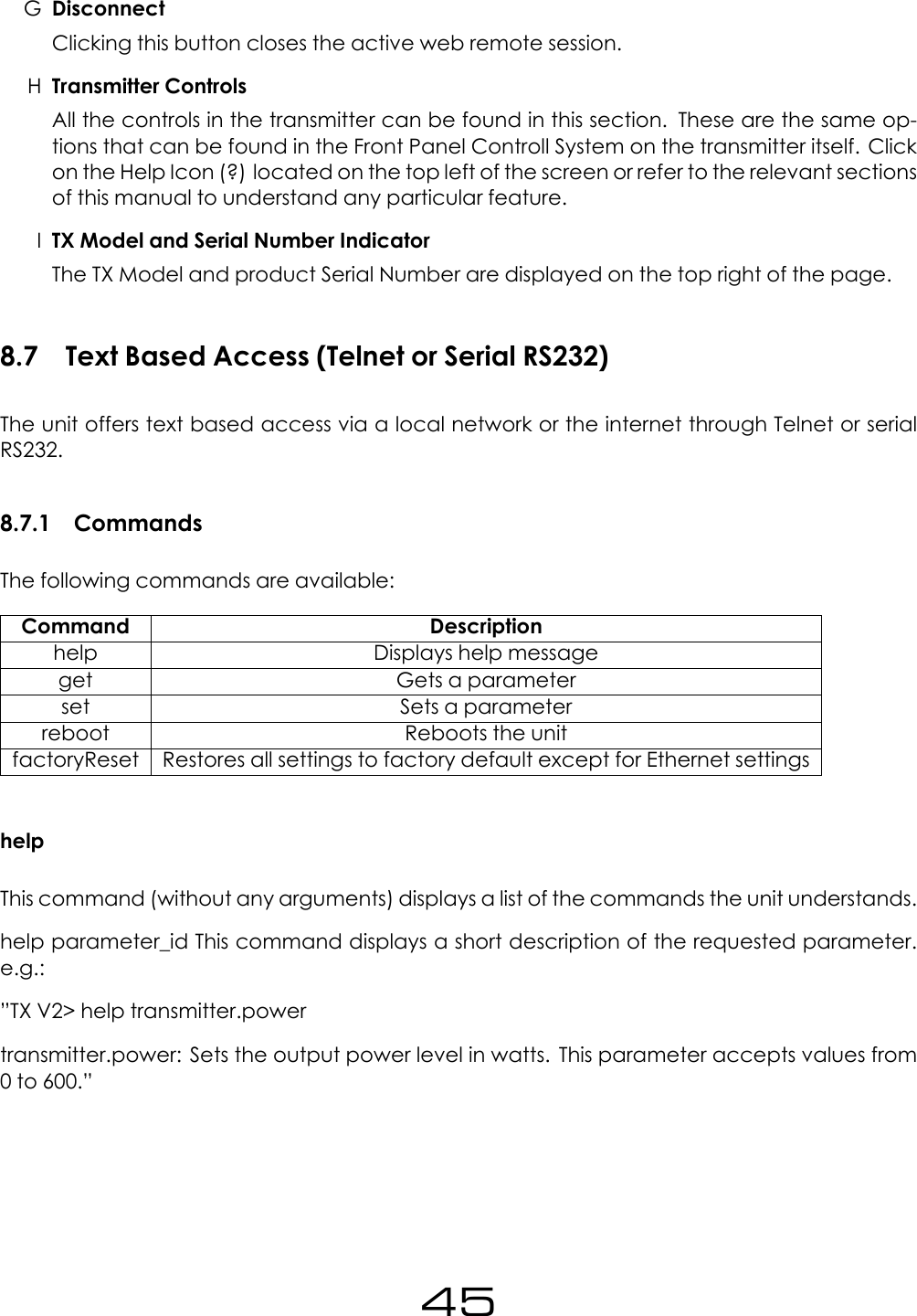 GDisconnectClicking this button closes the active web remote session.HTransmitter ControlsAll the controls in the transmitter can be found in this section. These are the same op-tions that can be found in the Front Panel Controll System on the transmitter itself. Clickon the Help Icon (?) located on the top left of the screen or refer to the relevant sectionsof this manual to understand any particular feature.ITX Model and Serial Number IndicatorThe TX Model and product Serial Number are displayed on the top right of the page.8.7 Text Based Access (Telnet or Serial RS232)The unit offers text based access via a local network or the internet through Telnet or serialRS232.8.7.1 CommandsThe following commands are available:Command Descriptionhelp Displays help messageget Gets a parameterset Sets a parameterreboot Reboots the unitfactoryReset Restores all settings to factory default except for Ethernet settingshelpThis command (without any arguments) displays a list of the commands the unit understands.help parameter_id This command displays a short description of the requested parameter.e.g.:&rdquo;TX V2> help transmitter.powertransmitter.power: Sets the output power level in watts. This parameter accepts values from0 to 600.&rdquo;45