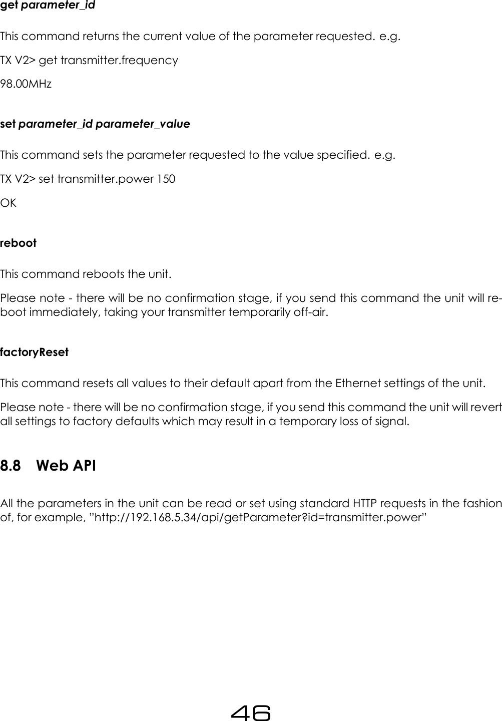 get parameter_idThis command returns the current value of the parameter requested. e.g.TX V2> get transmitter.frequency98.00MHzset parameter_id parameter_valueThis command sets the parameter requested to the value specified. e.g.TX V2> set transmitter.power 150OKrebootThis command reboots the unit.Please note - there will be no confirmation stage, if you send this command the unit will re-boot immediately, taking your transmitter temporarily off-air.factoryResetThis command resets all values to their default apart from the Ethernet settings of the unit.Please note - there will be no confirmation stage, if you send this command the unit will revertall settings to factory defaults which may result in a temporary loss of signal.8.8 Web APIAll the parameters in the unit can be read or set using standard HTTP requests in the fashionof, for example, &rdquo;http://192.168.5.34/api/getParameter?id=transmitter.power&rdquo;46