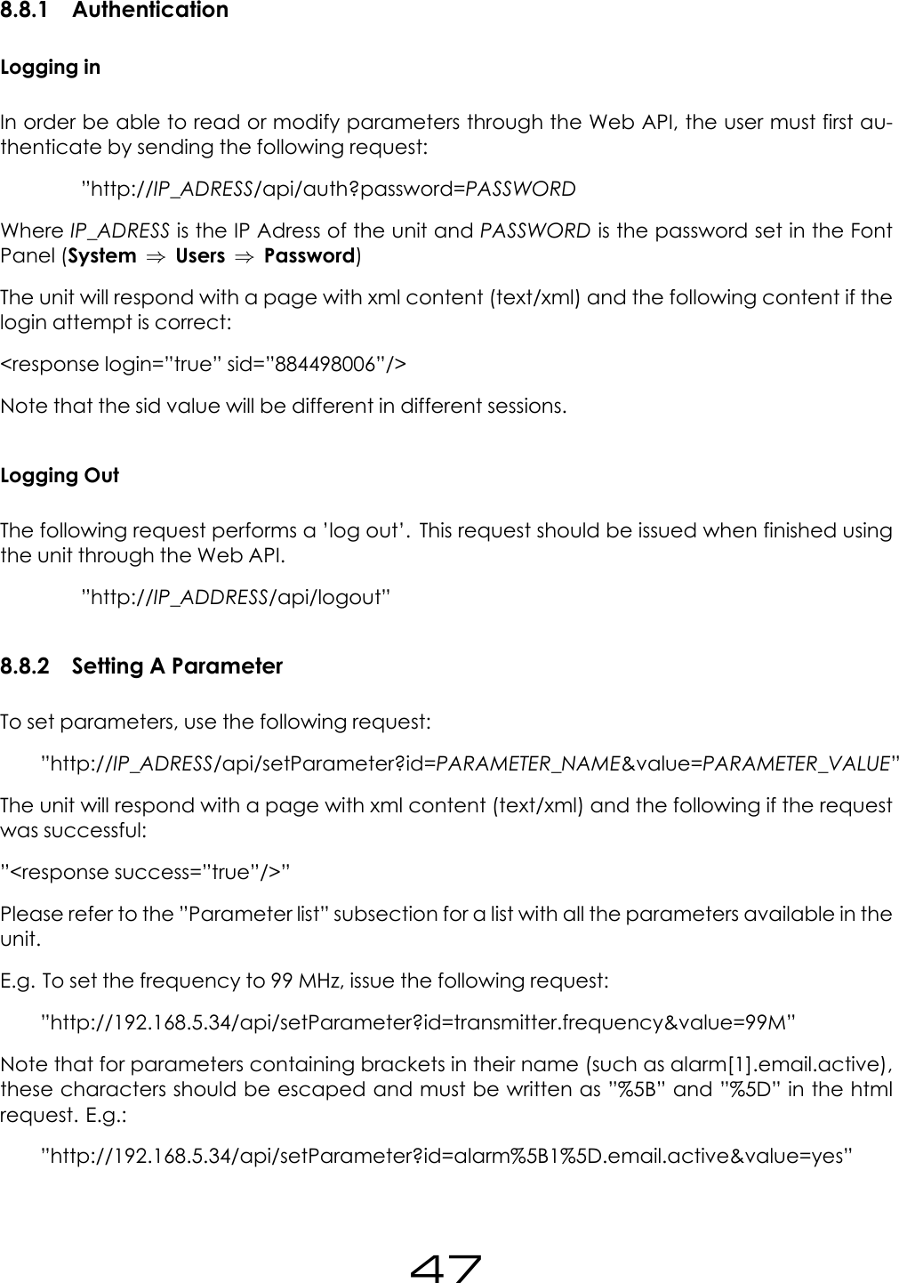 8.8.1 AuthenticationLogging inIn order be able to read or modify parameters through the Web API, the user must first au-thenticate by sending the following request:&rdquo;http://IP_ADRESS/api/auth?password=PASSWORDWhere IP_ADRESS is the IP Adress of the unit and PASSWORD is the password set in the FontPanel (System &rArr;Users &rArr;Password)The unit will respond with a page with xml content (text/xml) and the following content if thelogin attempt is correct:<response login=&rdquo;true&rdquo; sid=&rdquo;884498006&rdquo;/>Note that the sid value will be different in different sessions.Logging OutThe following request performs a &rsquo;log out&rsquo;. This request should be issued when finished usingthe unit through the Web API.&rdquo;http://IP_ADDRESS/api/logout&rdquo;8.8.2 Setting A ParameterTo set parameters, use the following request:&rdquo;http://IP_ADRESS/api/setParameter?id=PARAMETER_NAME&amp;value=PARAMETER_VALUE&rdquo;The unit will respond with a page with xml content (text/xml) and the following if the requestwas successful:&rdquo;<response success=&rdquo;true&rdquo;/>&rdquo;Please refer to the &rdquo;Parameter list&rdquo; subsection for a list with all the parameters available in theunit.E.g. To set the frequency to 99 MHz, issue the following request:&rdquo;http://192.168.5.34/api/setParameter?id=transmitter.frequency&amp;value=99M&rdquo;Note that for parameters containing brackets in their name (such as alarm[1].email.active),these characters should be escaped and must be written as &rdquo;%5B&rdquo; and &rdquo;%5D&rdquo; in the htmlrequest. E.g.:&rdquo;http://192.168.5.34/api/setParameter?id=alarm%5B1%5D.email.active&amp;value=yes&rdquo;47