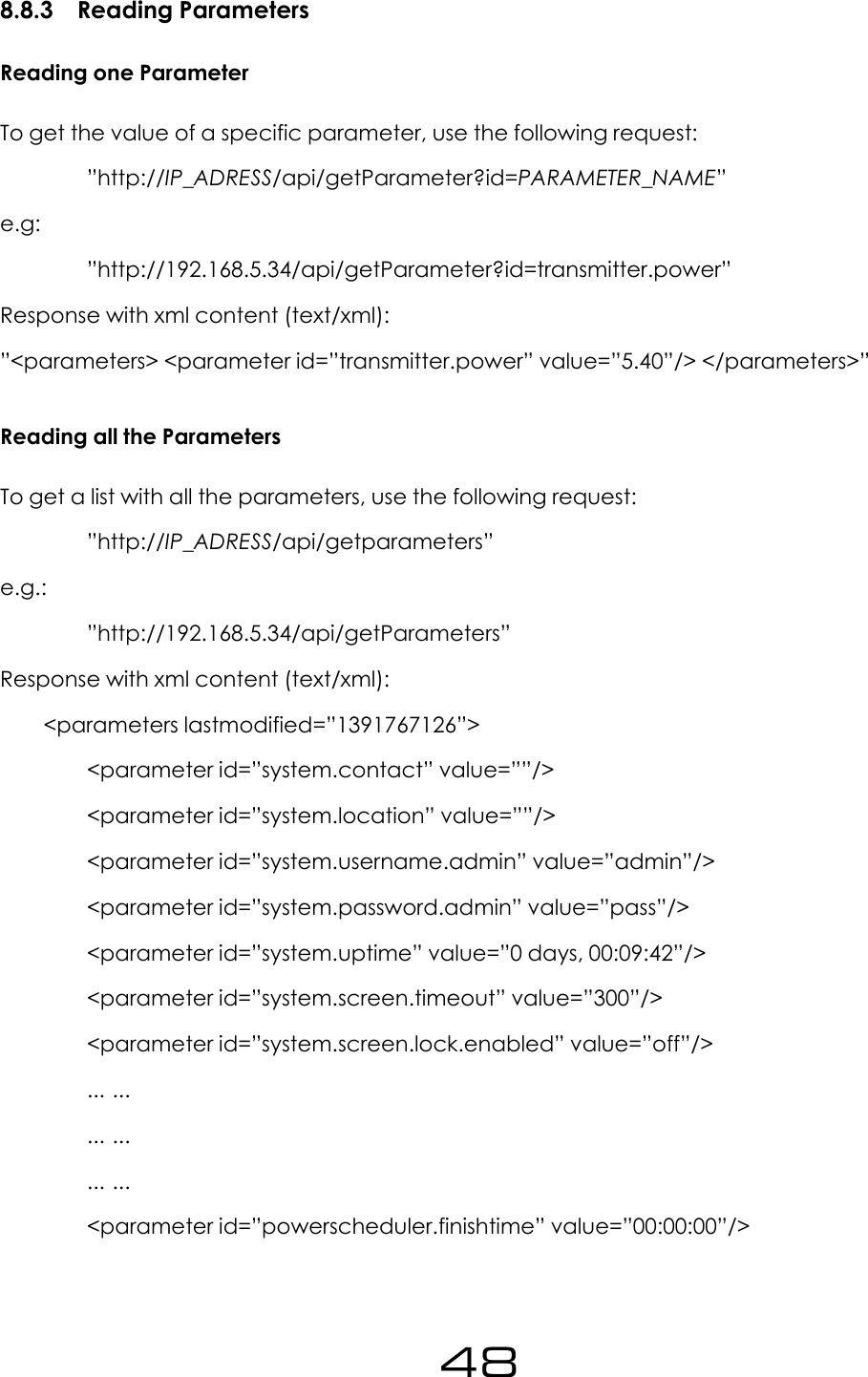 8.8.3 Reading ParametersReading one ParameterTo get the value of a specific parameter, use the following request:&rdquo;http://IP_ADRESS/api/getParameter?id=PARAMETER_NAME&rdquo;e.g:&rdquo;http://192.168.5.34/api/getParameter?id=transmitter.power&rdquo;Response with xml content (text/xml):&rdquo;<parameters> <parameter id=&rdquo;transmitter.power&rdquo; value=&rdquo;5.40&rdquo;/> </parameters>&rdquo;Reading all the ParametersTo get a list with all the parameters, use the following request:&rdquo;http://IP_ADRESS/api/getparameters&rdquo;e.g.:&rdquo;http://192.168.5.34/api/getParameters&rdquo;Response with xml content (text/xml):<parameters lastmodified=&rdquo;1391767126&rdquo;><parameter id=&rdquo;system.contact&rdquo; value=&rdquo;&rdquo;/><parameter id=&rdquo;system.location&rdquo; value=&rdquo;&rdquo;/><parameter id=&rdquo;system.username.admin&rdquo; value=&rdquo;admin&rdquo;/><parameter id=&rdquo;system.password.admin&rdquo; value=&rdquo;pass&rdquo;/><parameter id=&rdquo;system.uptime&rdquo; value=&rdquo;0 days, 00:09:42&rdquo;/><parameter id=&rdquo;system.screen.timeout&rdquo; value=&rdquo;300&rdquo;/><parameter id=&rdquo;system.screen.lock.enabled&rdquo; value=&rdquo;off&rdquo;/>... ...... ...... ...<parameter id=&rdquo;powerscheduler.finishtime&rdquo; value=&rdquo;00:00:00&rdquo;/>48