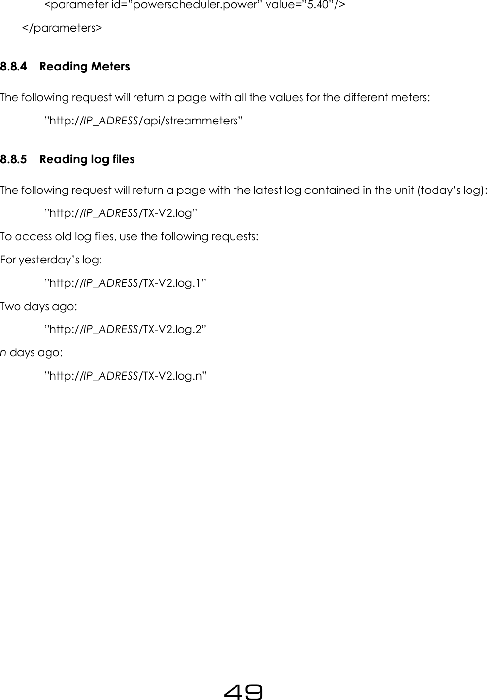 <parameter id=&rdquo;powerscheduler.power&rdquo; value=&rdquo;5.40&rdquo;/></parameters>8.8.4 Reading MetersThe following request will return a page with all the values for the different meters:&rdquo;http://IP_ADRESS/api/streammeters&rdquo;8.8.5 Reading log filesThe following request will return a page with the latest log contained in the unit (today&rsquo;s log):&rdquo;http://IP_ADRESS/TX-V2.log&rdquo;To access old log files, use the following requests:For yesterday&rsquo;s log:&rdquo;http://IP_ADRESS/TX-V2.log.1&rdquo;Two days ago:&rdquo;http://IP_ADRESS/TX-V2.log.2&rdquo;ndays ago:&rdquo;http://IP_ADRESS/TX-V2.log.n&rdquo;49