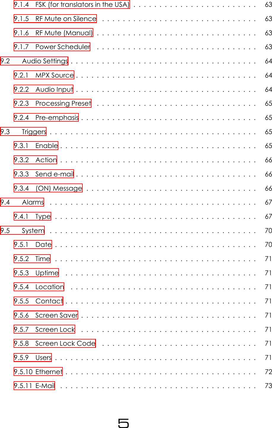 9.1.4 FSK (for translators in the USA) . . . . . . . . . . . . . . . . . . . . . . . . 639.1.5 RFMuteonSilence .............................. 639.1.6 RFMute(Manual)............................... 639.1.7 PowerScheduler ............................... 639.2 AudioSettings.................................... 649.2.1 MPXSource................................... 649.2.2 AudioInput................................... 649.2.3 ProcessingPreset ............................... 659.2.4 Pre-emphasis.................................. 659.3 Triggers........................................ 659.3.1 Enable...................................... 659.3.2 Action...................................... 669.3.3 Sende-mail................................... 669.3.4 (ON)Message................................. 669.4 Alarms ........................................ 679.4.1 Type....................................... 679.5 System ........................................ 709.5.1 Date....................................... 709.5.2 Time ....................................... 719.5.3 Uptime ..................................... 719.5.4 Location .................................... 719.5.5 Contact..................................... 719.5.6 ScreenSaver.................................. 719.5.7 ScreenLock .................................. 719.5.8 ScreenLockCode .............................. 719.5.9 Users....................................... 719.5.10Ethernet..................................... 729.5.11E-Mail ...................................... 735