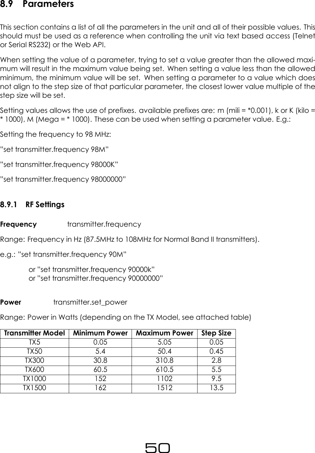 8.9 ParametersThis section contains a list of all the parameters in the unit and all of their possible values. Thisshould must be used as a reference when controlling the unit via text based access (Telnetor Serial RS232) or the Web API.When setting the value of a parameter, trying to set a value greater than the allowed maxi-mum will result in the maximum value being set. When setting a value less than the allowedminimum, the minimum value will be set. When setting a parameter to a value which doesnot align to the step size of that particular parameter, the closest lower value multiple of thestep size will be set.Setting values allows the use of prefixes. available prefixes are: m (mili = *0.001), k or K (kilo =* 1000), M (Mega = * 1000). These can be used when setting a parameter value. E.g.:Setting the frequency to 98 MHz:&rdquo;set transmitter.frequency 98M&rdquo;&rdquo;set transmitter.frequency 98000K&rdquo;&rdquo;set transmitter.frequency 98000000&rdquo;8.9.1 RF SettingsFrequency transmitter.frequencyRange: Frequency in Hz (87.5MHz to 108MHz for Normal Band II transmitters).e.g.: &rdquo;set transmitter.frequency 90M&rdquo;or &rdquo;set transmitter.frequency 90000k&rdquo;or &rdquo;set transmitter.frequency 90000000&rdquo;Power transmitter.set_powerRange: Power in Watts (depending on the TX Model, see attached table)Transmitter Model Minimum Power Maximum Power Step SizeTX5 0.05 5.05 0.05TX50 5.4 50.4 0.45TX300 30.8 310.8 2.8TX600 60.5 610.5 5.5TX1000 152 1102 9.5TX1500 162 1512 13.550