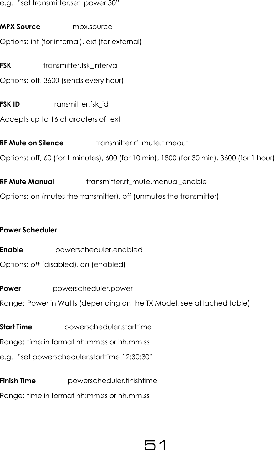 e.g.: &rdquo;set transmitter.set_power 50&rdquo;MPX Source mpx.sourceOptions: int (for internal), ext (for external)FSK transmitter.fsk_intervalOptions: off, 3600 (sends every hour)FSK ID transmitter.fsk_idAccepts up to 16 characters of textRF Mute on Silence transmitter.rf_mute.timeoutOptions: off, 60 (for 1 minutes), 600 (for 10 min), 1800 (for 30 min), 3600 (for 1 hour)RF Mute Manual transmitter.rf_mute.manual_enableOptions: on (mutes the transmitter), off (unmutes the transmitter)Power SchedulerEnable powerscheduler.enabledOptions: off (disabled), on (enabled)Power powerscheduler.powerRange: Power in Watts (depending on the TX Model, see attached table)Start Time powerscheduler.starttimeRange: time in format hh:mm:ss or hh.mm.sse.g.: &rdquo;set powerscheduler.starttime 12:30:30&rdquo;Finish Time powerscheduler.finishtimeRange: time in format hh:mm:ss or hh.mm.ss51