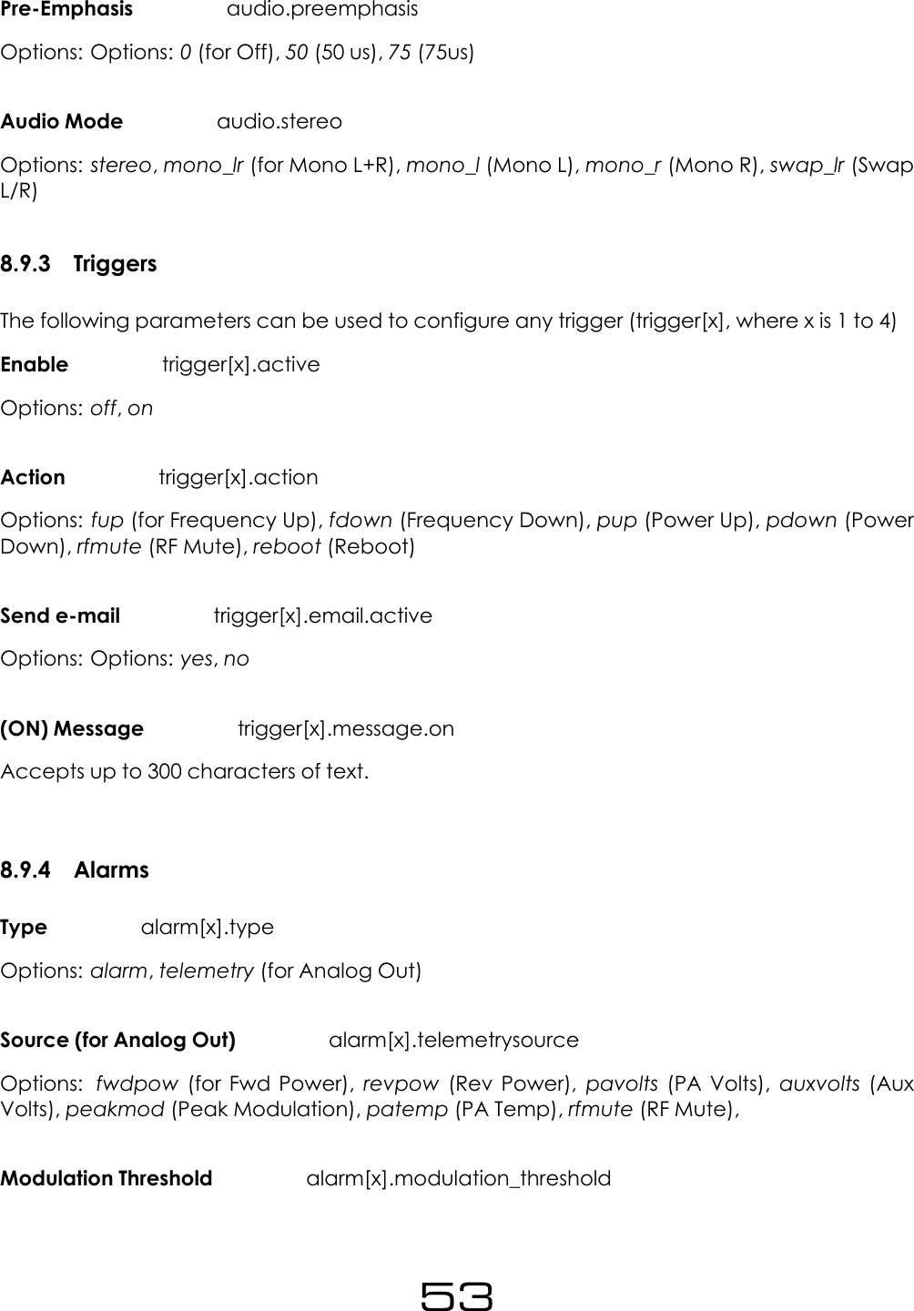 Pre-Emphasis audio.preemphasisOptions: Options: 0(for Off), 50 (50 us), 75 (75us)Audio Mode audio.stereoOptions: stereo,mono_lr (for Mono L+R), mono_l (Mono L), mono_r (Mono R), swap_lr (SwapL/R)8.9.3 TriggersThe following parameters can be used to configure any trigger (trigger[x], where x is 1 to 4)Enable trigger[x].activeOptions: off,onAction trigger[x].actionOptions: fup (for Frequency Up), fdown (Frequency Down), pup (Power Up), pdown (PowerDown), rfmute (RF Mute), reboot (Reboot)Send e-mail trigger[x].email.activeOptions: Options: yes,no(ON) Message trigger[x].message.onAccepts up to 300 characters of text.8.9.4 AlarmsType alarm[x].typeOptions: alarm,telemetry (for Analog Out)Source (for Analog Out) alarm[x].telemetrysourceOptions: fwdpow (for Fwd Power), revpow (Rev Power), pavolts (PA Volts), auxvolts (AuxVolts), peakmod (Peak Modulation), patemp (PA Temp), rfmute (RF Mute),Modulation Threshold alarm[x].modulation_threshold53