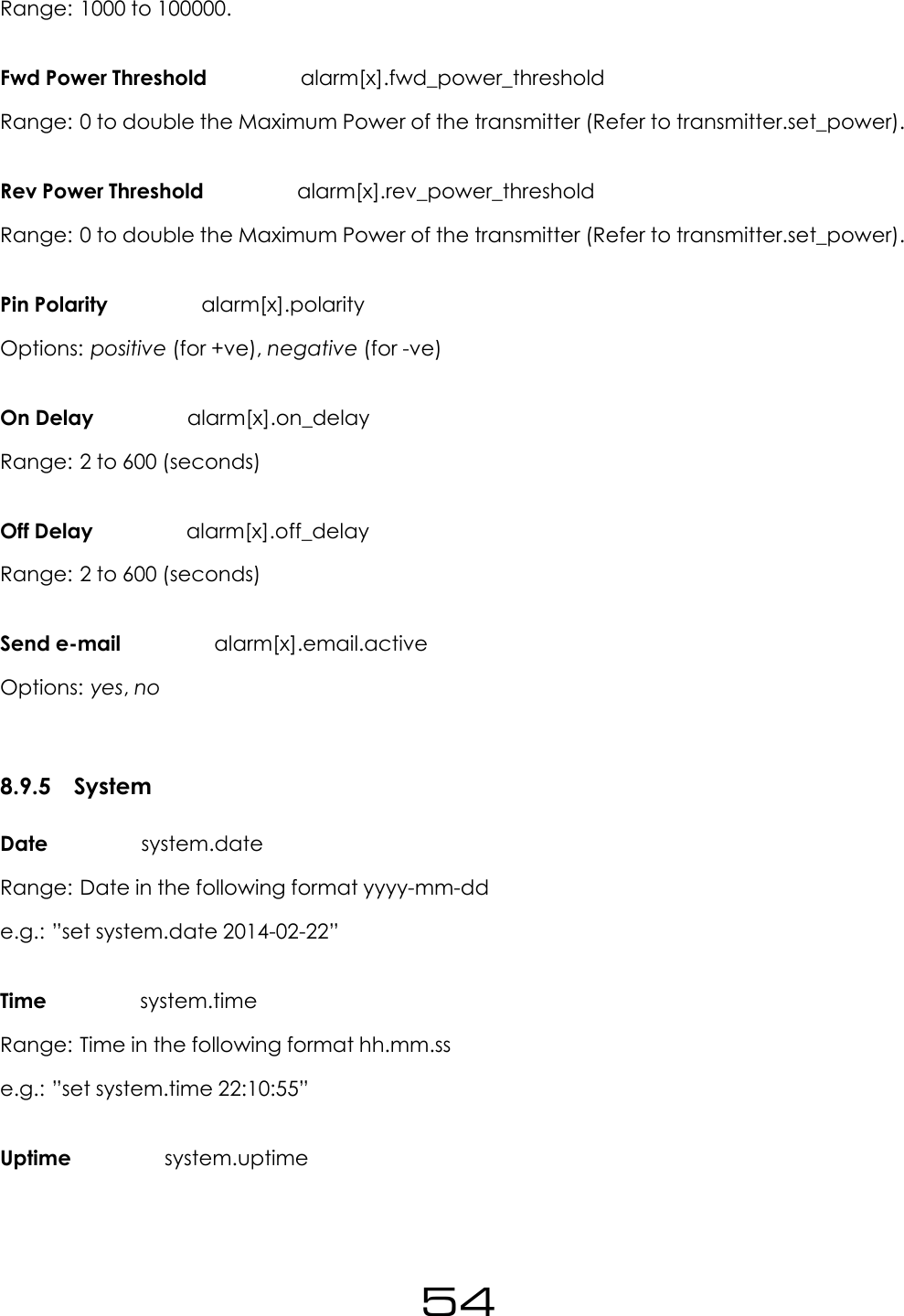 Range: 1000 to 100000.Fwd Power Threshold alarm[x].fwd_power_thresholdRange: 0 to double the Maximum Power of the transmitter (Refer to transmitter.set_power).Rev Power Threshold alarm[x].rev_power_thresholdRange: 0 to double the Maximum Power of the transmitter (Refer to transmitter.set_power).Pin Polarity alarm[x].polarityOptions: positive (for +ve), negative (for -ve)On Delay alarm[x].on_delayRange: 2 to 600 (seconds)Off Delay alarm[x].off_delayRange: 2 to 600 (seconds)Send e-mail alarm[x].email.activeOptions: yes,no8.9.5 SystemDate system.dateRange: Date in the following format yyyy-mm-dde.g.: &rdquo;set system.date 2014-02-22&rdquo;Time system.timeRange: Time in the following format hh.mm.sse.g.: &rdquo;set system.time 22:10:55&rdquo;Uptime system.uptime54