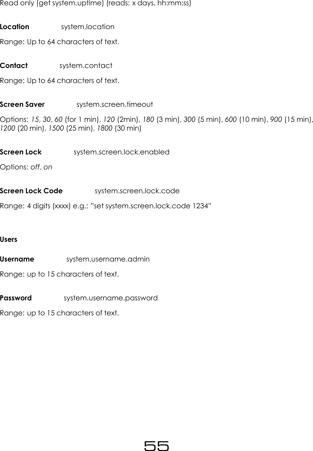 Read only (get system.uptime) (reads: x days, hh:mm:ss)Location system.locationRange: Up to 64 characters of text.Contact system.contactRange: Up to 64 characters of text.Screen Saver system.screen.timeoutOptions: 15,30,60 (for 1 min), 120 (2min), 180 (3 min), 300 (5 min), 600 (10 min), 900 (15 min),1200 (20 min), 1500 (25 min), 1800 (30 min)Screen Lock system.screen.lock.enabledOptions: off,onScreen Lock Code system.screen.lock.codeRange: 4 digits (xxxx) e.g.: &rdquo;set system.screen.lock.code 1234&rdquo;UsersUsername system.username.adminRange: up to 15 characters of text.Password system.username.passwordRange: up to 15 characters of text.55