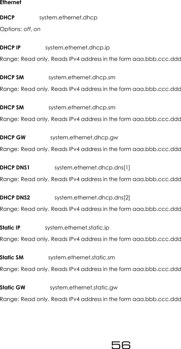 EthernetDHCP system.ethernet.dhcpOptions: off,onDHCP IP system.ethernet.dhcp.ipRange: Read only. Reads IPv4 address in the form aaa.bbb.ccc.dddDHCP SM system.ethernet.dhcp.smRange: Read only. Reads IPv4 address in the form aaa.bbb.ccc.dddDHCP SM system.ethernet.dhcp.smRange: Read only. Reads IPv4 address in the form aaa.bbb.ccc.dddDHCP GW system.ethernet.dhcp.gwRange: Read only. Reads IPv4 address in the form aaa.bbb.ccc.dddDHCP DNS1 system.ethernet.dhcp.dns[1]Range: Read only. Reads IPv4 address in the form aaa.bbb.ccc.dddDHCP DNS2 system.ethernet.dhcp.dns[2]Range: Read only. Reads IPv4 address in the form aaa.bbb.ccc.dddStatic IP system.ethernet.static.ipRange: Read only. Reads IPv4 address in the form aaa.bbb.ccc.dddStatic SM system.ethernet.static.smRange: Read only. Reads IPv4 address in the form aaa.bbb.ccc.dddStatic GW system.ethernet.static.gwRange: Read only. Reads IPv4 address in the form aaa.bbb.ccc.ddd56