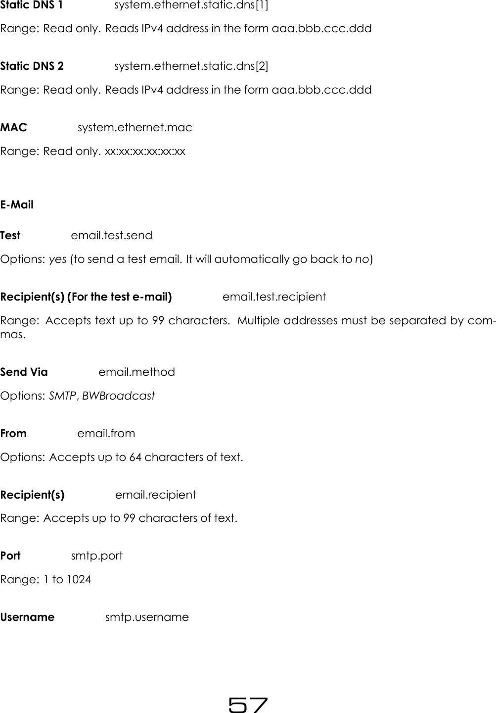 Static DNS 1 system.ethernet.static.dns[1]Range: Read only. Reads IPv4 address in the form aaa.bbb.ccc.dddStatic DNS 2 system.ethernet.static.dns[2]Range: Read only. Reads IPv4 address in the form aaa.bbb.ccc.dddMAC system.ethernet.macRange: Read only. xx:xx:xx:xx:xx:xxE-MailTest email.test.sendOptions: yes (to send a test email. It will automatically go back to no)Recipient(s) (For the test e-mail) email.test.recipientRange: Accepts text up to 99 characters. Multiple addresses must be separated by com-mas.Send Via email.methodOptions: SMTP,BWBroadcastFrom email.fromOptions: Accepts up to 64 characters of text.Recipient(s) email.recipientRange: Accepts up to 99 characters of text.Port smtp.portRange: 1 to 1024Username smtp.username57