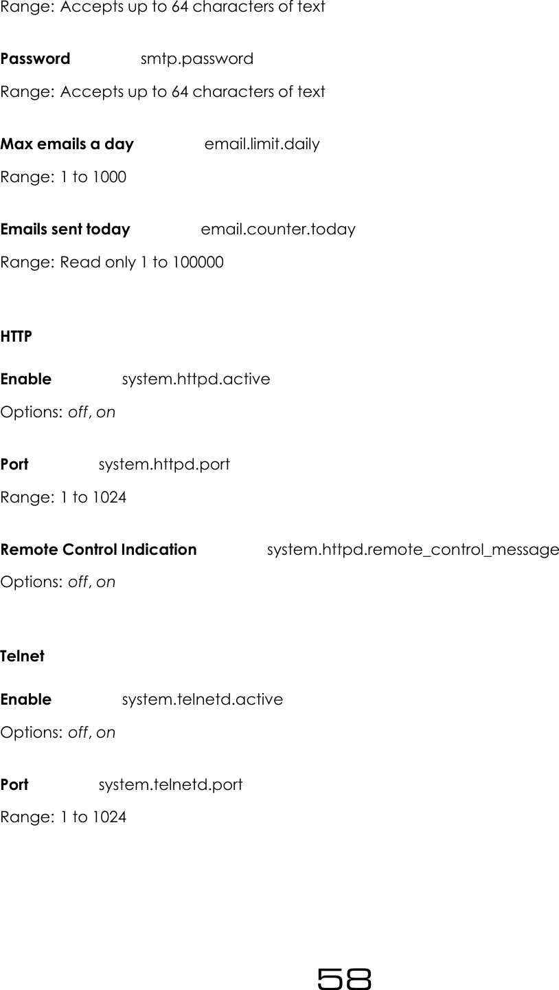 Range: Accepts up to 64 characters of textPassword smtp.passwordRange: Accepts up to 64 characters of textMax emails a day email.limit.dailyRange: 1 to 1000Emails sent today email.counter.todayRange: Read only 1 to 100000HTTPEnable system.httpd.activeOptions: off,onPort system.httpd.portRange: 1 to 1024Remote Control Indication system.httpd.remote_control_messageOptions: off,onTelnetEnable system.telnetd.activeOptions: off,onPort system.telnetd.portRange: 1 to 102458