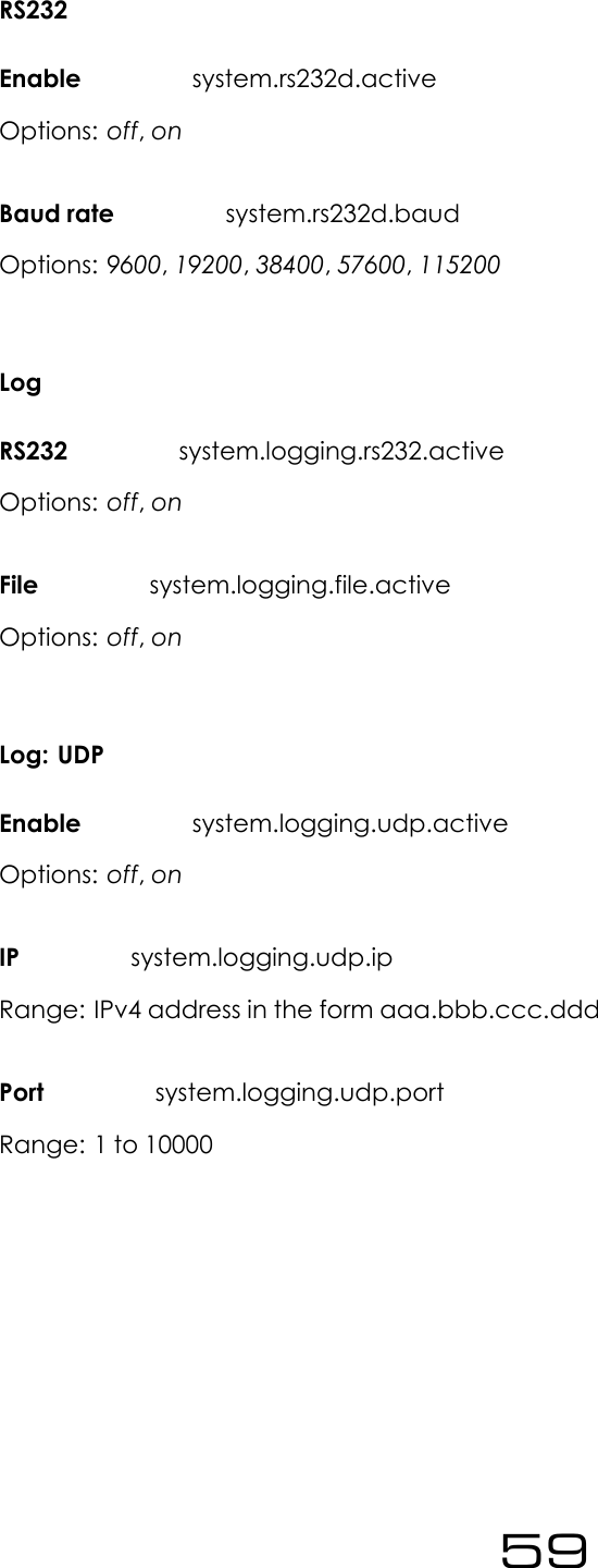 RS232Enable system.rs232d.activeOptions: off,onBaud rate system.rs232d.baudOptions: 9600,19200,38400,57600,115200LogRS232 system.logging.rs232.activeOptions: off,onFile system.logging.file.activeOptions: off,onLog: UDPEnable system.logging.udp.activeOptions: off,onIP system.logging.udp.ipRange: IPv4 address in the form aaa.bbb.ccc.dddPort system.logging.udp.portRange: 1 to 1000059