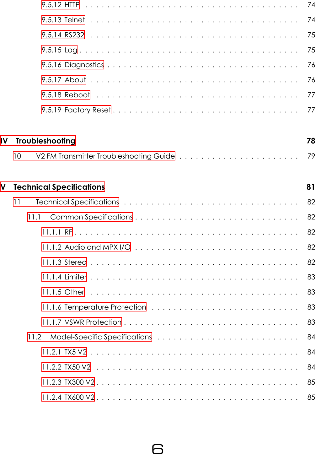 9.5.12HTTP ....................................... 749.5.13Telnet ...................................... 749.5.14RS232 ...................................... 759.5.15Log........................................ 759.5.16Diagnostics................................... 769.5.17About ...................................... 769.5.18Reboot ..................................... 779.5.19FactoryReset.................................. 77IV Troubleshooting 7810 V2 FM Transmitter Troubleshooting Guide . . . . . . . . . . . . . . . . . . . . . . 79V Technical Specifications 8111 TechnicalSpecifications ................................ 8211.1 Common Specifications . . . . . . . . . . . . . . . . . . . . . . . . . . . . . . 8211.1.1RF......................................... 8211.1.2AudioandMPXI/O .............................. 8211.1.3Stereo...................................... 8211.1.4Limiter...................................... 8311.1.5Other ...................................... 8311.1.6 Temperature Protection . . . . . . . . . . . . . . . . . . . . . . . . . . . 8311.1.7VSWRProtection................................ 8311.2 Model-Specific Specifications . . . . . . . . . . . . . . . . . . . . . . . . . . 8411.2.1TX5V2...................................... 8411.2.2TX50V2 ..................................... 8411.2.3TX300V2..................................... 8511.2.4TX600V2..................................... 856