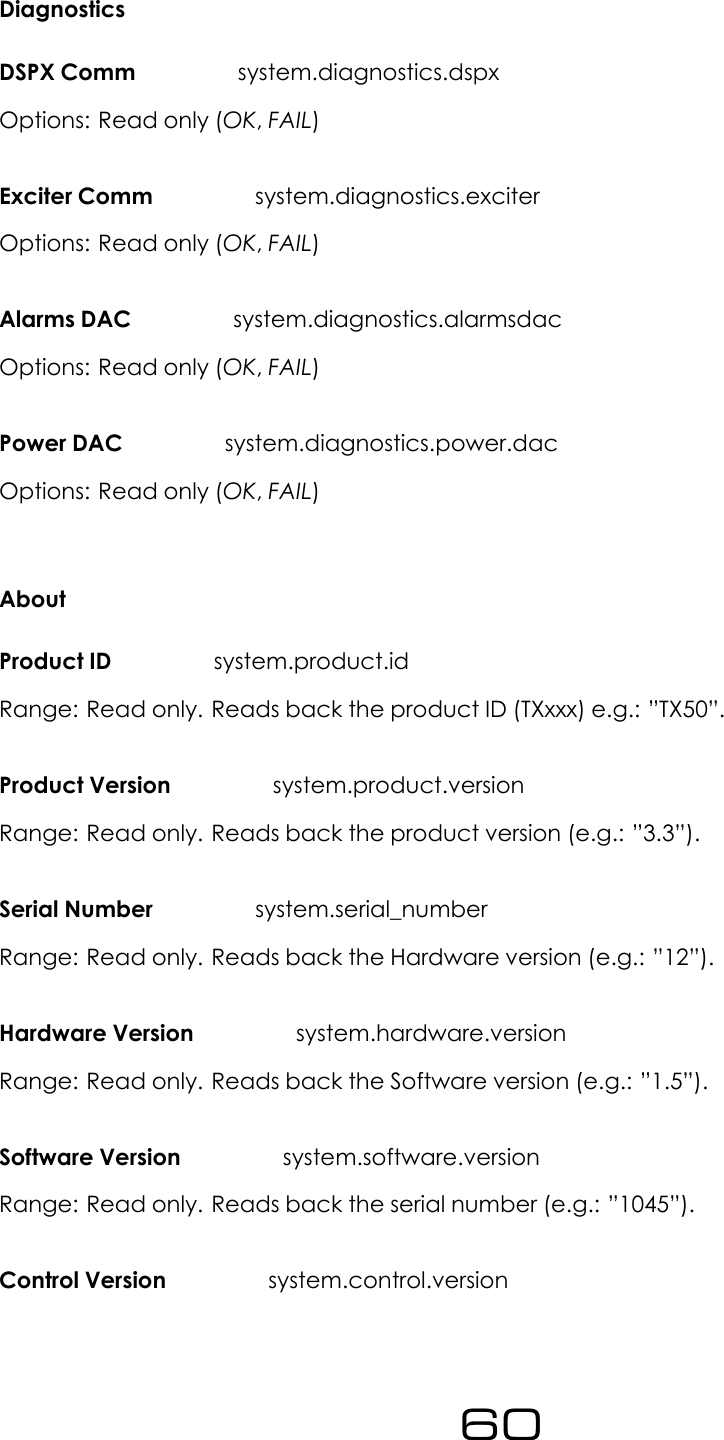 DiagnosticsDSPX Comm system.diagnostics.dspxOptions: Read only (OK,FAIL)Exciter Comm system.diagnostics.exciterOptions: Read only (OK,FAIL)Alarms DAC system.diagnostics.alarmsdacOptions: Read only (OK,FAIL)Power DAC system.diagnostics.power.dacOptions: Read only (OK,FAIL)AboutProduct ID system.product.idRange: Read only. Reads back the product ID (TXxxx) e.g.: &rdquo;TX50&rdquo;.Product Version system.product.versionRange: Read only. Reads back the product version (e.g.: &rdquo;3.3&rdquo;).Serial Number system.serial_numberRange: Read only. Reads back the Hardware version (e.g.: &rdquo;12&rdquo;).Hardware Version system.hardware.versionRange: Read only. Reads back the Software version (e.g.: &rdquo;1.5&rdquo;).Software Version system.software.versionRange: Read only. Reads back the serial number (e.g.: &rdquo;1045&rdquo;).Control Version system.control.version60
