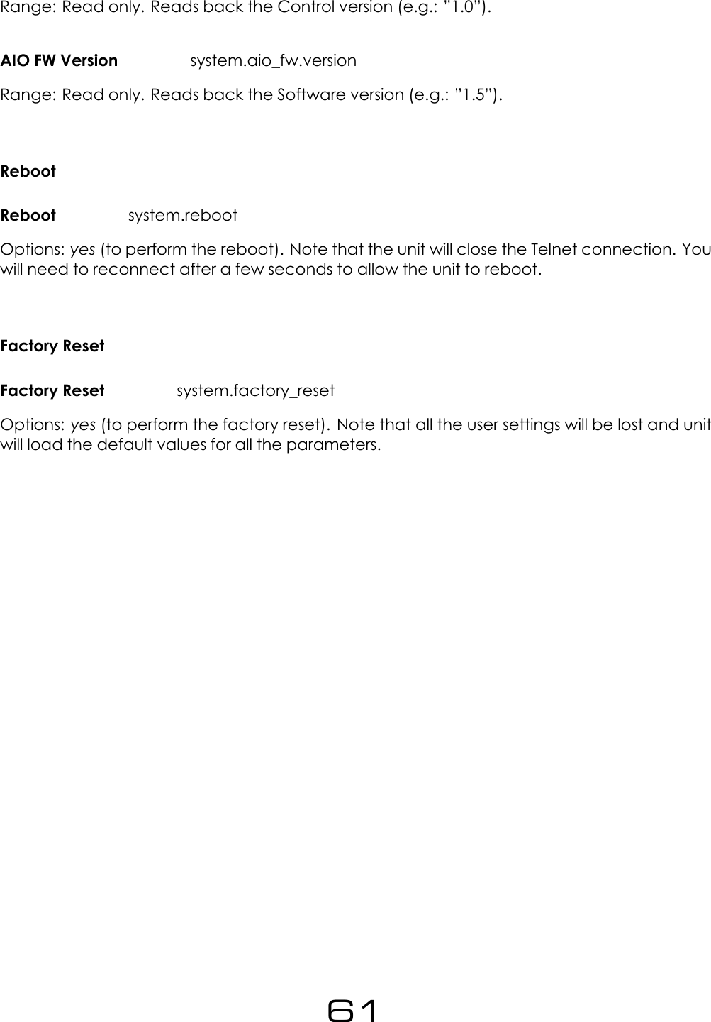 Range: Read only. Reads back the Control version (e.g.: &rdquo;1.0&rdquo;).AIO FW Version system.aio_fw.versionRange: Read only. Reads back the Software version (e.g.: &rdquo;1.5&rdquo;).RebootReboot system.rebootOptions: yes (to perform the reboot). Note that the unit will close the Telnet connection. Youwill need to reconnect after a few seconds to allow the unit to reboot.Factory ResetFactory Reset system.factory_resetOptions: yes (to perform the factory reset). Note that all the user settings will be lost and unitwill load the default values for all the parameters.61