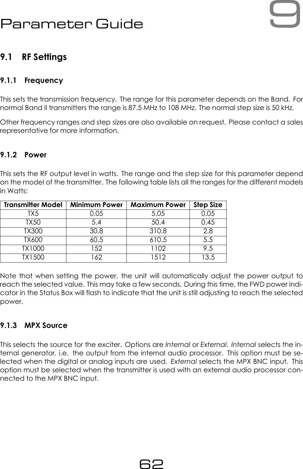 9Parameter Guide9.1 RF Settings9.1.1 FrequencyThis sets the transmission frequency. The range for this parameter depends on the Band. Fornormal Band II transmitters the range is 87.5 MHz to 108 MHz. The normal step size is 50 kHz.Other frequency ranges and step sizes are also available on request. Please contact a salesrepresentative for more information.9.1.2 PowerThis sets the RF output level in watts. The range and the step size for this parameter dependon the model of the transmitter. The following table lists all the ranges for the different modelsin Watts:Transmitter Model Minimum Power Maximum Power Step SizeTX5 0.05 5.05 0.05TX50 5.4 50.4 0.45TX300 30.8 310.8 2.8TX600 60.5 610.5 5.5TX1000 152 1102 9.5TX1500 162 1512 13.5Note that when setting the power, the unit will automatically adjust the power output toreach the selected value. This may take a few seconds. During this time, the FWD power indi-cator in the Status Box will flash to indicate that the unit is still adjusting to reach the selectedpower.9.1.3 MPX SourceThis selects the source for the exciter. Options are Internal or External.Internal selects the in-ternal generator, i.e. the output from the internal audio processor. This option must be se-lected when the digital or analog inputs are used. External selects the MPX BNC input. Thisoption must be selected when the transmitter is used with an external audio processor con-nected to the MPX BNC input.62