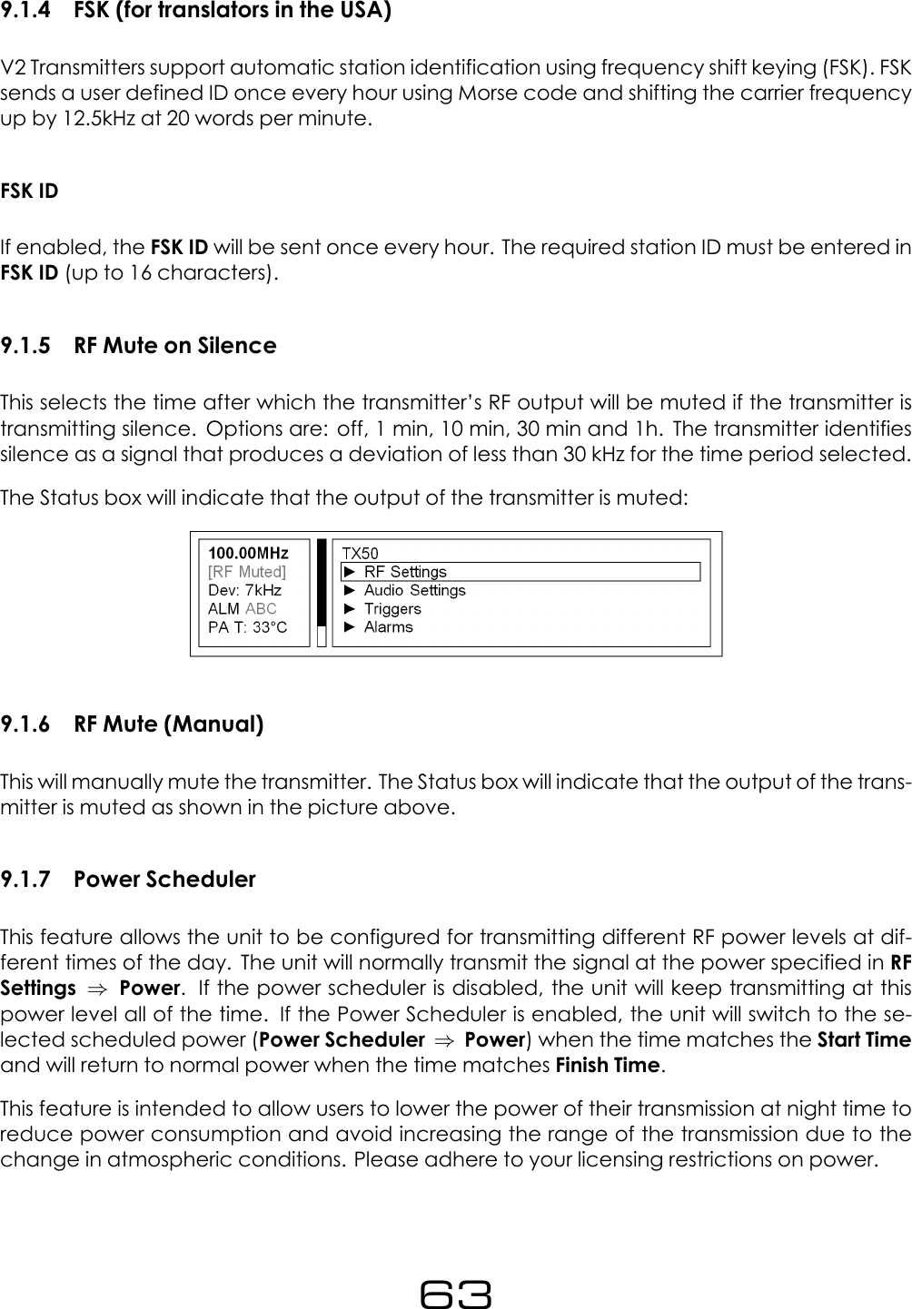 9.1.4 FSK (for translators in the USA)V2 Transmitters support automatic station identification using frequency shift keying (FSK). FSKsends a user defined ID once every hour using Morse code and shifting the carrier frequencyup by 12.5kHz at 20 words per minute.FSK IDIf enabled, the FSK ID will be sent once every hour. The required station ID must be entered inFSK ID (up to 16 characters).9.1.5 RF Mute on SilenceThis selects the time after which the transmitter&rsquo;s RF output will be muted if the transmitter istransmitting silence. Options are: off, 1 min, 10 min, 30 min and 1h. The transmitter identifiessilence as a signal that produces a deviation of less than 30 kHz for the time period selected.The Status box will indicate that the output of the transmitter is muted:9.1.6 RF Mute (Manual)This will manually mute the transmitter. The Status box will indicate that the output of the trans-mitter is muted as shown in the picture above.9.1.7 Power SchedulerThis feature allows the unit to be configured for transmitting different RF power levels at dif-ferent times of the day. The unit will normally transmit the signal at the power specified in RFSettings &rArr;Power. If the power scheduler is disabled, the unit will keep transmitting at thispower level all of the time. If the Power Scheduler is enabled, the unit will switch to the se-lected scheduled power (Power Scheduler &rArr;Power) when the time matches the Start Timeand will return to normal power when the time matches Finish Time.This feature is intended to allow users to lower the power of their transmission at night time toreduce power consumption and avoid increasing the range of the transmission due to thechange in atmospheric conditions. Please adhere to your licensing restrictions on power.63