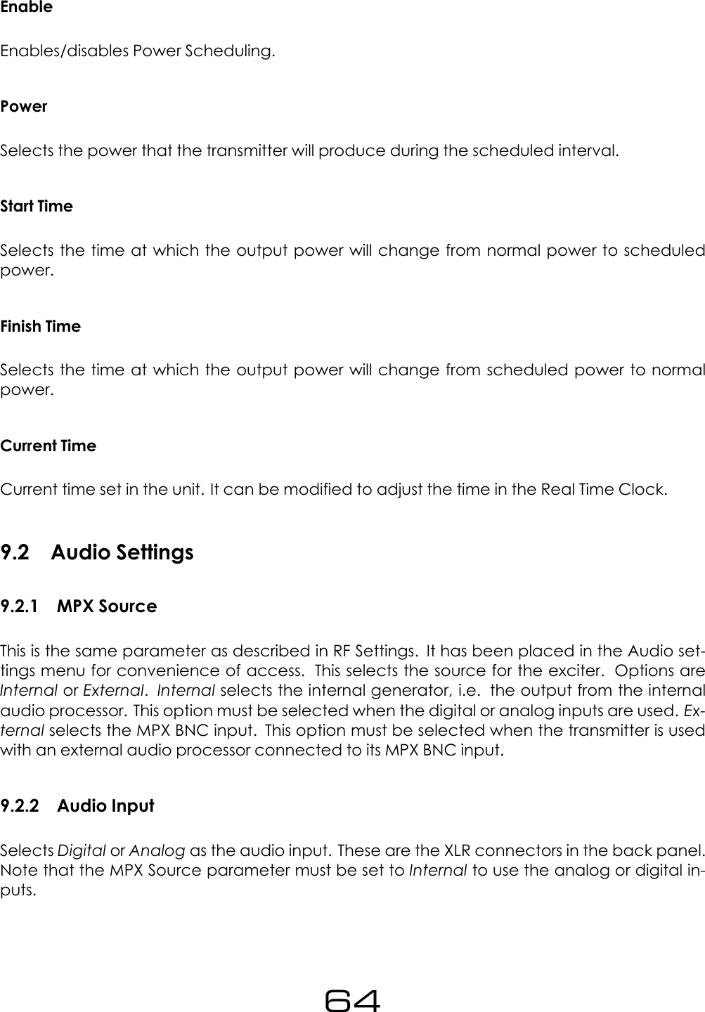 EnableEnables/disables Power Scheduling.PowerSelects the power that the transmitter will produce during the scheduled interval.Start TimeSelects the time at which the output power will change from normal power to scheduledpower.Finish TimeSelects the time at which the output power will change from scheduled power to normalpower.Current TimeCurrent time set in the unit. It can be modified to adjust the time in the Real Time Clock.9.2 Audio Settings9.2.1 MPX SourceThis is the same parameter as described in RF Settings. It has been placed in the Audio set-tings menu for convenience of access. This selects the source for the exciter. Options areInternal or External.Internal selects the internal generator, i.e. the output from the internalaudio processor. This option must be selected when the digital or analog inputs are used. Ex-ternal selects the MPX BNC input. This option must be selected when the transmitter is usedwith an external audio processor connected to its MPX BNC input.9.2.2 Audio InputSelects Digital or Analog as the audio input. These are the XLR connectors in the back panel.Note that the MPX Source parameter must be set to Internal to use the analog or digital in-puts.64