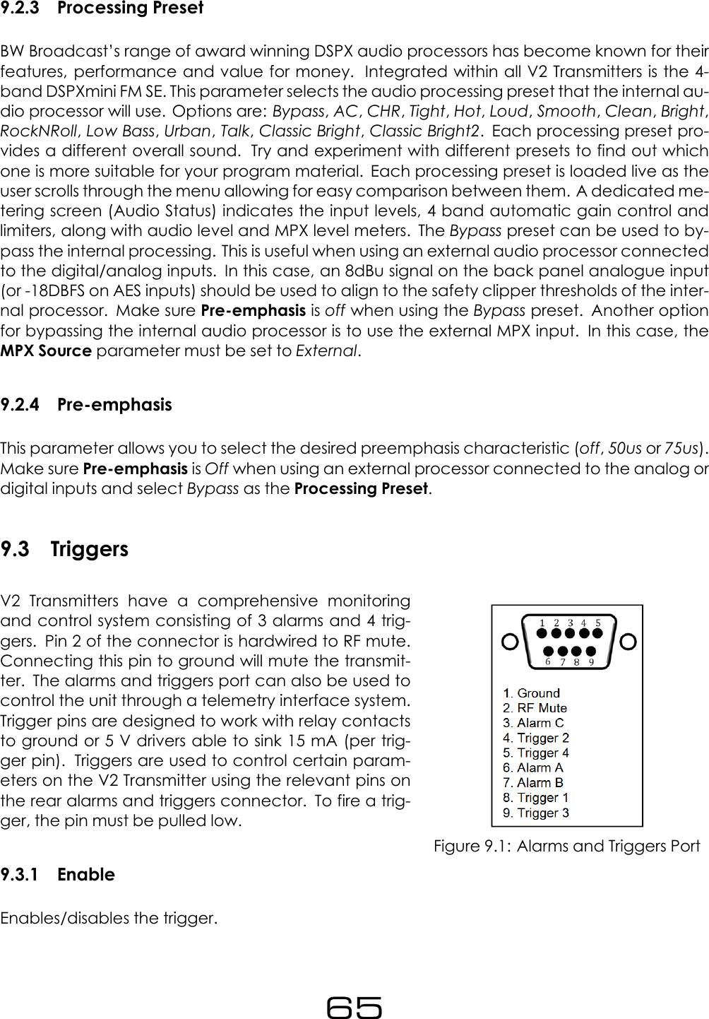 9.2.3 Processing PresetBW Broadcast&rsquo;s range of award winning DSPX audio processors has become known for theirfeatures, performance and value for money. Integrated within all V2 Transmitters is the 4-band DSPXmini FM SE. This parameter selects the audio processing preset that the internal au-dio processor will use. Options are: Bypass,AC,CHR,Tight,Hot,Loud,Smooth,Clean,Bright,RockNRoll,Low Bass,Urban,Talk,Classic Bright,Classic Bright2. Each processing preset pro-vides a different overall sound. Try and experiment with different presets to find out whichone is more suitable for your program material. Each processing preset is loaded live as theuser scrolls through the menu allowing for easy comparison between them. A dedicated me-tering screen (Audio Status) indicates the input levels, 4 band automatic gain control andlimiters, along with audio level and MPX level meters. The Bypass preset can be used to by-pass the internal processing. This is useful when using an external audio processor connectedto the digital/analog inputs. In this case, an 8dBu signal on the back panel analogue input(or -18DBFS on AES inputs) should be used to align to the safety clipper thresholds of the inter-nal processor. Make sure Pre-emphasis is off when using the Bypass preset. Another optionfor bypassing the internal audio processor is to use the external MPX input. In this case, theMPX Source parameter must be set to External.9.2.4 Pre-emphasisThis parameter allows you to select the desired preemphasis characteristic (off,50us or 75us).Make sure Pre-emphasis is Off when using an external processor connected to the analog ordigital inputs and select Bypass as the Processing Preset.9.3 TriggersFigure 9.1: Alarms and Triggers PortV2 Transmitters have a comprehensive monitoringand control system consisting of 3 alarms and 4 trig-gers. Pin 2 of the connector is hardwired to RF mute.Connecting this pin to ground will mute the transmit-ter. The alarms and triggers port can also be used tocontrol the unit through a telemetry interface system.Trigger pins are designed to work with relay contactsto ground or 5 V drivers able to sink 15 mA (per trig-ger pin). Triggers are used to control certain param-eters on the V2 Transmitter using the relevant pins onthe rear alarms and triggers connector. To fire a trig-ger, the pin must be pulled low.9.3.1 EnableEnables/disables the trigger.65