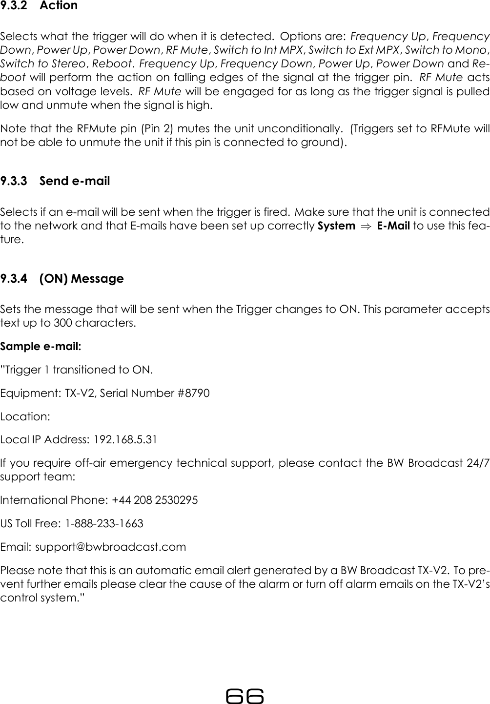 9.3.2 ActionSelects what the trigger will do when it is detected. Options are: Frequency Up,FrequencyDown,Power Up,Power Down,RF Mute,Switch to Int MPX,Switch to Ext MPX,Switch to Mono,Switch to Stereo,Reboot.Frequency Up,Frequency Down,Power Up,Power Down and Re-boot will perform the action on falling edges of the signal at the trigger pin. RF Mute actsbased on voltage levels. RF Mute will be engaged for as long as the trigger signal is pulledlow and unmute when the signal is high.Note that the RFMute pin (Pin 2) mutes the unit unconditionally. (Triggers set to RFMute willnot be able to unmute the unit if this pin is connected to ground).9.3.3 Send e-mailSelects if an e-mail will be sent when the trigger is fired. Make sure that the unit is connectedto the network and that E-mails have been set up correctly System &rArr;E-Mail to use this fea-ture.9.3.4 (ON) MessageSets the message that will be sent when the Trigger changes to ON. This parameter acceptstext up to 300 characters.Sample e-mail:&rdquo;Trigger 1 transitioned to ON.Equipment: TX-V2, Serial Number #8790Location:Local IP Address: 192.168.5.31If you require off-air emergency technical support, please contact the BW Broadcast 24/7support team:International Phone: +44 208 2530295US Toll Free: 1-888-233-1663Email: support@bwbroadcast.comPlease note that this is an automatic email alert generated by a BW Broadcast TX-V2. To pre-vent further emails please clear the cause of the alarm or turn off alarm emails on the TX-V2&rsquo;scontrol system.&rdquo;66