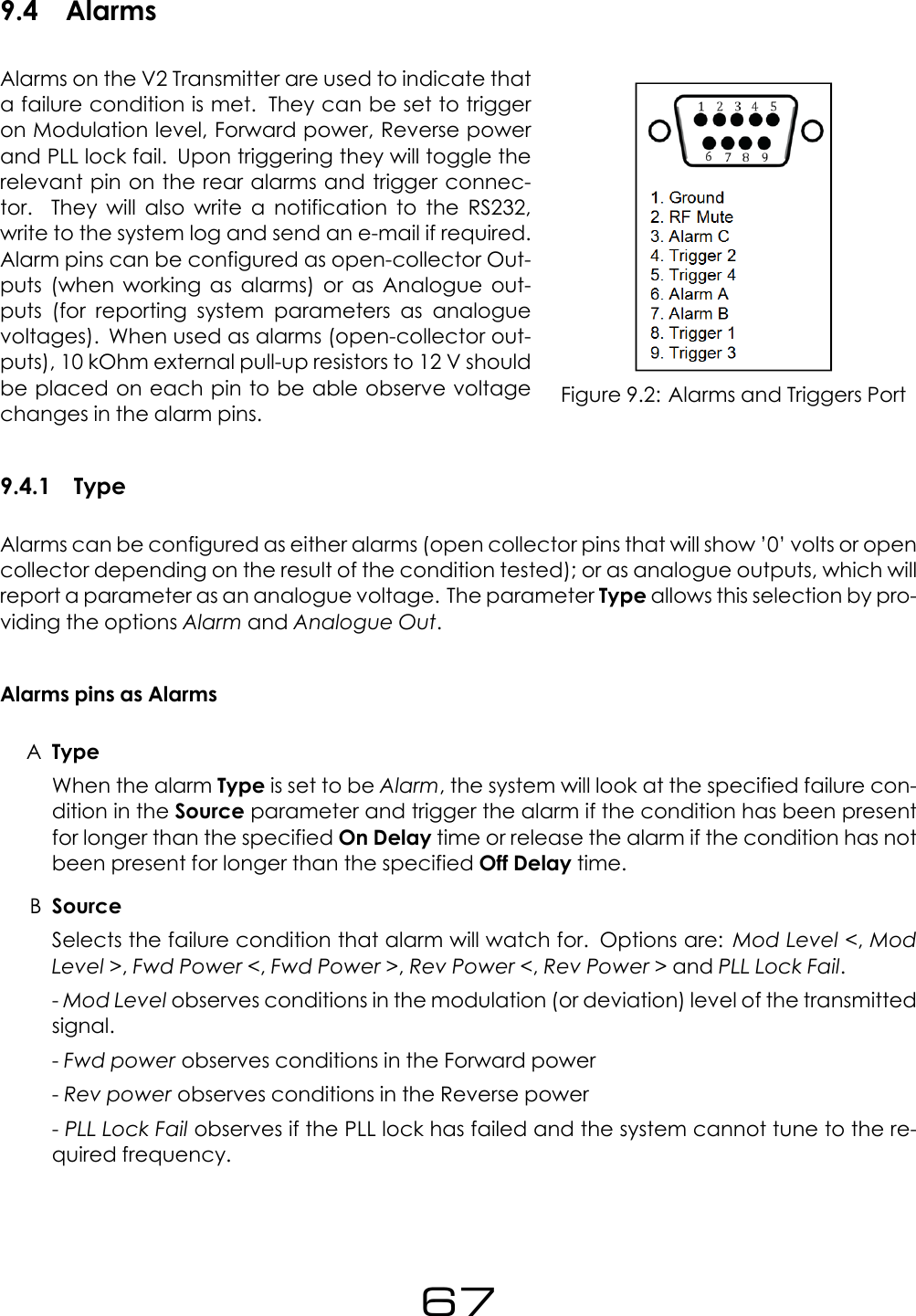 9.4 AlarmsFigure 9.2: Alarms and Triggers PortAlarms on the V2 Transmitter are used to indicate thata failure condition is met. They can be set to triggeron Modulation level, Forward power, Reverse powerand PLL lock fail. Upon triggering they will toggle therelevant pin on the rear alarms and trigger connec-tor. They will also write a notification to the RS232,write to the system log and send an e-mail if required.Alarm pins can be configured as open-collector Out-puts (when working as alarms) or as Analogue out-puts (for reporting system parameters as analoguevoltages). When used as alarms (open-collector out-puts), 10 kOhm external pull-up resistors to 12 V shouldbe placed on each pin to be able observe voltagechanges in the alarm pins.9.4.1 TypeAlarms can be configured as either alarms (open collector pins that will show &rsquo;0&rsquo; volts or opencollector depending on the result of the condition tested); or as analogue outputs, which willreport a parameter as an analogue voltage. The parameter Type allows this selection by pro-viding the options Alarm and Analogue Out.Alarms pins as AlarmsATypeWhen the alarm Type is set to be Alarm, the system will look at the specified failure con-dition in the Source parameter and trigger the alarm if the condition has been presentfor longer than the specified On Delay time or release the alarm if the condition has notbeen present for longer than the specified Off Delay time.BSourceSelects the failure condition that alarm will watch for. Options are: Mod Level <,ModLevel >,Fwd Power <,Fwd Power >,Rev Power <,Rev Power > and PLL Lock Fail.-Mod Level observes conditions in the modulation (or deviation) level of the transmittedsignal.-Fwd power observes conditions in the Forward power-Rev power observes conditions in the Reverse power-PLL Lock Fail observes if the PLL lock has failed and the system cannot tune to the re-quired frequency.67