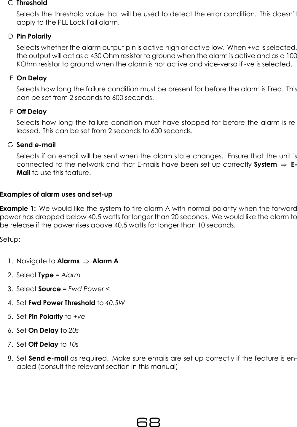 CThresholdSelects the threshold value that will be used to detect the error condition. This doesn&rsquo;tapply to the PLL Lock Fail alarm.DPin PolaritySelects whether the alarm output pin is active high or active low. When +ve is selected,the output will act as a 430 Ohm resistor to ground when the alarm is active and as a 100KOhm resistor to ground when the alarm is not active and vice-versa if -ve is selected.EOn DelaySelects how long the failure condition must be present for before the alarm is fired. Thiscan be set from 2 seconds to 600 seconds.FOff DelaySelects how long the failure condition must have stopped for before the alarm is re-leased. This can be set from 2 seconds to 600 seconds.GSend e-mailSelects if an e-mail will be sent when the alarm state changes. Ensure that the unit isconnected to the network and that E-mails have been set up correctly System &rArr;E-Mail to use this feature.Examples of alarm uses and set-upExample 1: We would like the system to fire alarm A with normal polarity when the forwardpower has dropped below 40.5 watts for longer than 20 seconds. We would like the alarm tobe release if the power rises above 40.5 watts for longer than 10 seconds.Setup:1. Navigate to Alarms &rArr;Alarm A2. Select Type =Alarm3. Select Source =Fwd Power <4. Set Fwd Power Threshold to 40.5W5. Set Pin Polarity to +ve6. Set On Delay to 20s7. Set Off Delay to 10s8. Set Send e-mail as required. Make sure emails are set up correctly if the feature is en-abled (consult the relevant section in this manual)68