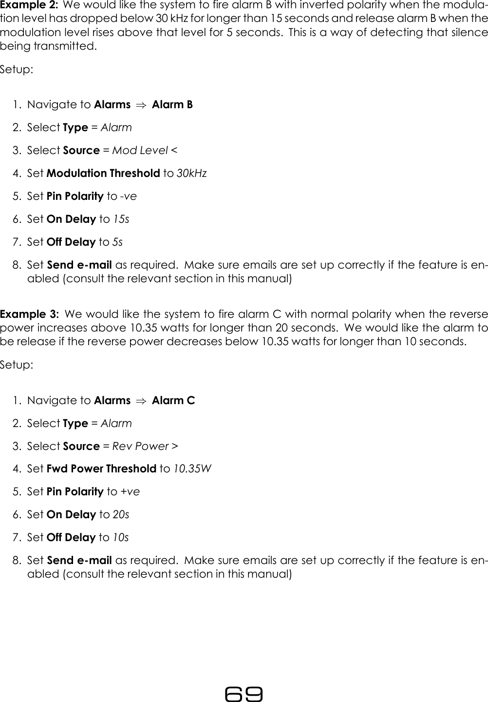 Example 2: We would like the system to fire alarm B with inverted polarity when the modula-tion level has dropped below 30 kHz for longer than 15 seconds and release alarm B when themodulation level rises above that level for 5 seconds. This is a way of detecting that silencebeing transmitted.Setup:1. Navigate to Alarms &rArr;Alarm B2. Select Type =Alarm3. Select Source =Mod Level <4. Set Modulation Threshold to 30kHz5. Set Pin Polarity to -ve6. Set On Delay to 15s7. Set Off Delay to 5s8. Set Send e-mail as required. Make sure emails are set up correctly if the feature is en-abled (consult the relevant section in this manual)Example 3: We would like the system to fire alarm C with normal polarity when the reversepower increases above 10.35 watts for longer than 20 seconds. We would like the alarm tobe release if the reverse power decreases below 10.35 watts for longer than 10 seconds.Setup:1. Navigate to Alarms &rArr;Alarm C2. Select Type =Alarm3. Select Source =Rev Power >4. Set Fwd Power Threshold to 10.35W5. Set Pin Polarity to +ve6. Set On Delay to 20s7. Set Off Delay to 10s8. Set Send e-mail as required. Make sure emails are set up correctly if the feature is en-abled (consult the relevant section in this manual)69