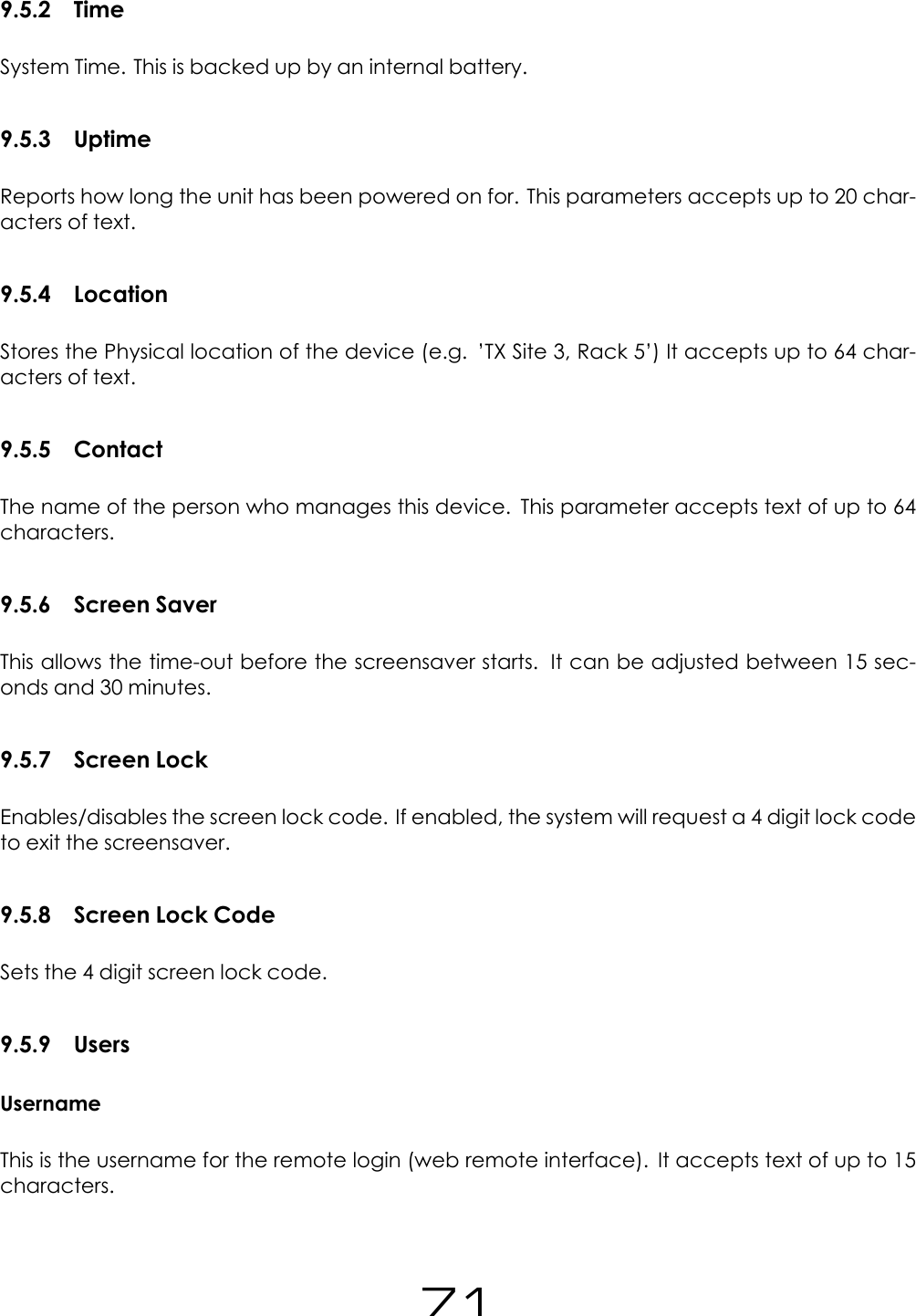 9.5.2 TimeSystem Time. This is backed up by an internal battery.9.5.3 UptimeReports how long the unit has been powered on for. This parameters accepts up to 20 char-acters of text.9.5.4 LocationStores the Physical location of the device (e.g. &rsquo;TX Site 3, Rack 5&rsquo;) It accepts up to 64 char-acters of text.9.5.5 ContactThe name of the person who manages this device. This parameter accepts text of up to 64characters.9.5.6 Screen SaverThis allows the time-out before the screensaver starts. It can be adjusted between 15 sec-onds and 30 minutes.9.5.7 Screen LockEnables/disables the screen lock code. If enabled, the system will request a 4 digit lock codeto exit the screensaver.9.5.8 Screen Lock CodeSets the 4 digit screen lock code.9.5.9 UsersUsernameThis is the username for the remote login (web remote interface). It accepts text of up to 15characters.71