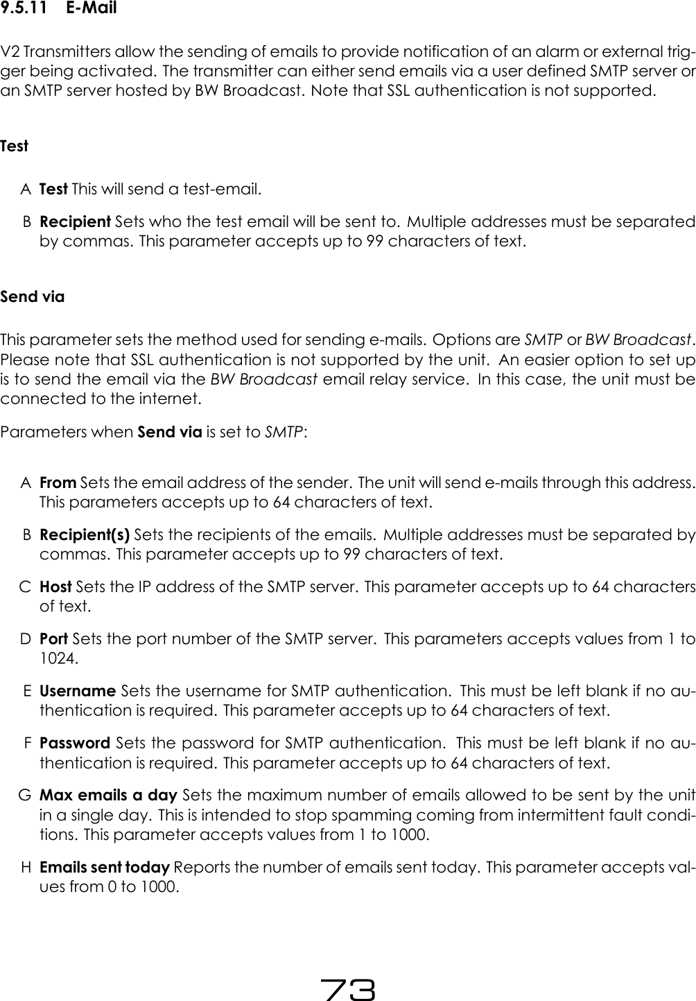 9.5.11 E-MailV2 Transmitters allow the sending of emails to provide notification of an alarm or external trig-ger being activated. The transmitter can either send emails via a user defined SMTP server oran SMTP server hosted by BW Broadcast. Note that SSL authentication is not supported.TestATest This will send a test-email.BRecipient Sets who the test email will be sent to. Multiple addresses must be separatedby commas. This parameter accepts up to 99 characters of text.Send viaThis parameter sets the method used for sending e-mails. Options are SMTP or BW Broadcast.Please note that SSL authentication is not supported by the unit. An easier option to set upis to send the email via the BW Broadcast email relay service. In this case, the unit must beconnected to the internet.Parameters when Send via is set to SMTP:AFrom Sets the email address of the sender. The unit will send e-mails through this address.This parameters accepts up to 64 characters of text.BRecipient(s) Sets the recipients of the emails. Multiple addresses must be separated bycommas. This parameter accepts up to 99 characters of text.CHost Sets the IP address of the SMTP server. This parameter accepts up to 64 charactersof text.DPort Sets the port number of the SMTP server. This parameters accepts values from 1 to1024.EUsername Sets the username for SMTP authentication. This must be left blank if no au-thentication is required. This parameter accepts up to 64 characters of text.FPassword Sets the password for SMTP authentication. This must be left blank if no au-thentication is required. This parameter accepts up to 64 characters of text.GMax emails a day Sets the maximum number of emails allowed to be sent by the unitin a single day. This is intended to stop spamming coming from intermittent fault condi-tions. This parameter accepts values from 1 to 1000.HEmails sent today Reports the number of emails sent today. This parameter accepts val-ues from 0 to 1000.73