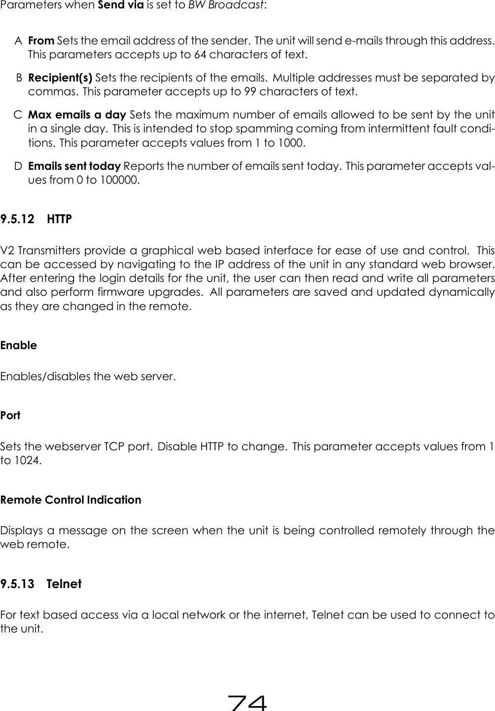 Parameters when Send via is set to BW Broadcast:AFrom Sets the email address of the sender. The unit will send e-mails through this address.This parameters accepts up to 64 characters of text.BRecipient(s) Sets the recipients of the emails. Multiple addresses must be separated bycommas. This parameter accepts up to 99 characters of text.CMax emails a day Sets the maximum number of emails allowed to be sent by the unitin a single day. This is intended to stop spamming coming from intermittent fault condi-tions. This parameter accepts values from 1 to 1000.DEmails sent today Reports the number of emails sent today. This parameter accepts val-ues from 0 to 100000.9.5.12 HTTPV2 Transmitters provide a graphical web based interface for ease of use and control. Thiscan be accessed by navigating to the IP address of the unit in any standard web browser.After entering the login details for the unit, the user can then read and write all parametersand also perform firmware upgrades. All parameters are saved and updated dynamicallyas they are changed in the remote.EnableEnables/disables the web server.PortSets the webserver TCP port. Disable HTTP to change. This parameter accepts values from 1to 1024.Remote Control IndicationDisplays a message on the screen when the unit is being controlled remotely through theweb remote.9.5.13 TelnetFor text based access via a local network or the internet, Telnet can be used to connect tothe unit.74