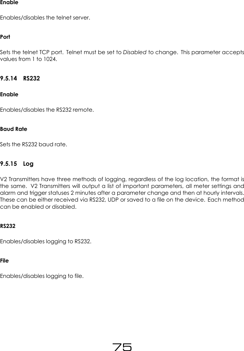 EnableEnables/disables the telnet server.PortSets the telnet TCP port. Telnet must be set to Disabled to change. This parameter acceptsvalues from 1 to 1024.9.5.14 RS232EnableEnables/disables the RS232 remote.Baud RateSets the RS232 baud rate.9.5.15 LogV2 Transmitters have three methods of logging, regardless of the log location, the format isthe same. V2 Transmitters will output a list of important parameters, all meter settings andalarm and trigger statuses 2 minutes after a parameter change and then at hourly intervals.These can be either received via RS232, UDP or saved to a file on the device. Each methodcan be enabled or disabled.RS232Enables/disables logging to RS232.FileEnables/disables logging to file.75