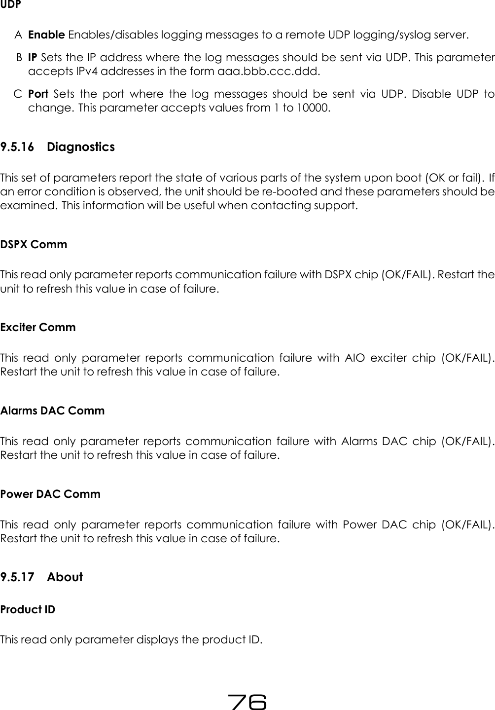 UDPAEnable Enables/disables logging messages to a remote UDP logging/syslog server.BIP Sets the IP address where the log messages should be sent via UDP. This parameteraccepts IPv4 addresses in the form aaa.bbb.ccc.ddd.CPort Sets the port where the log messages should be sent via UDP. Disable UDP tochange. This parameter accepts values from 1 to 10000.9.5.16 DiagnosticsThis set of parameters report the state of various parts of the system upon boot (OK or fail). Ifan error condition is observed, the unit should be re-booted and these parameters should beexamined. This information will be useful when contacting support.DSPX CommThis read only parameter reports communication failure with DSPX chip (OK/FAIL). Restart theunit to refresh this value in case of failure.Exciter CommThis read only parameter reports communication failure with AIO exciter chip (OK/FAIL).Restart the unit to refresh this value in case of failure.Alarms DAC CommThis read only parameter reports communication failure with Alarms DAC chip (OK/FAIL).Restart the unit to refresh this value in case of failure.Power DAC CommThis read only parameter reports communication failure with Power DAC chip (OK/FAIL).Restart the unit to refresh this value in case of failure.9.5.17 AboutProduct IDThis read only parameter displays the product ID.76