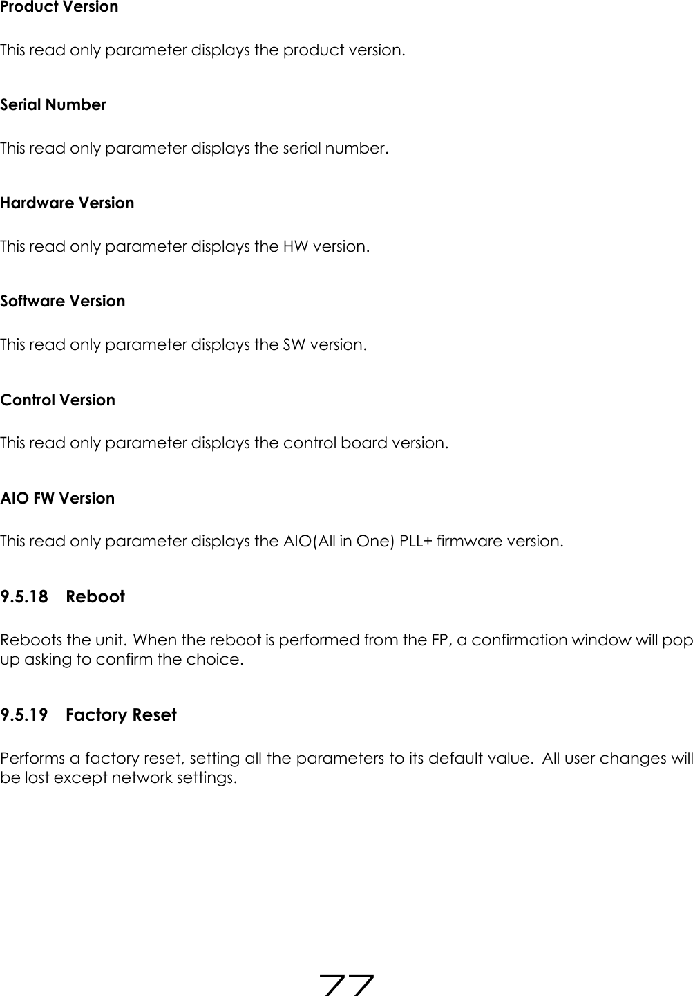 Product VersionThis read only parameter displays the product version.Serial NumberThis read only parameter displays the serial number.Hardware VersionThis read only parameter displays the HW version.Software VersionThis read only parameter displays the SW version.Control VersionThis read only parameter displays the control board version.AIO FW VersionThis read only parameter displays the AIO(All in One) PLL+ firmware version.9.5.18 RebootReboots the unit. When the reboot is performed from the FP, a confirmation window will popup asking to confirm the choice.9.5.19 Factory ResetPerforms a factory reset, setting all the parameters to its default value. All user changes willbe lost except network settings.77