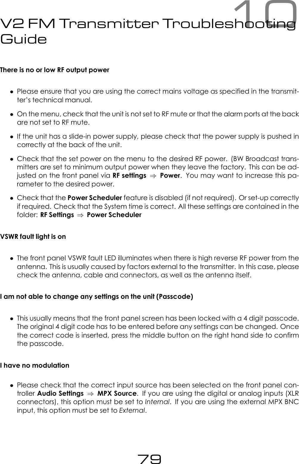 10V2 FM Transmitter TroubleshootingGuideThere is no or low RF output power&bull;Please ensure that you are using the correct mains voltage as specified in the transmit-ter&rsquo;s technical manual.&bull;On the menu, check that the unit is not set to RF mute or that the alarm ports at the backare not set to RF mute.&bull;If the unit has a slide-in power supply, please check that the power supply is pushed incorrectly at the back of the unit.&bull;Check that the set power on the menu to the desired RF power. (BW Broadcast trans-mitters are set to minimum output power when they leave the factory. This can be ad-justed on the front panel via RF settings &rArr;Power. You may want to increase this pa-rameter to the desired power.&bull;Check that the Power Scheduler feature is disabled (if not required). Or set-up correctlyif required. Check that the System time is correct. All these settings are contained in thefolder: RF Settings &rArr;Power SchedulerVSWR fault light is on&bull;The front panel VSWR fault LED illuminates when there is high reverse RF power from theantenna. This is usually caused by factors external to the transmitter. In this case, pleasecheck the antenna, cable and connectors, as well as the antenna itself.I am not able to change any settings on the unit (Passcode)&bull;This usually means that the front panel screen has been locked with a 4 digit passcode.The original 4 digit code has to be entered before any settings can be changed. Oncethe correct code is inserted, press the middle button on the right hand side to confirmthe passcode.I have no modulation&bull;Please check that the correct input source has been selected on the front panel con-troller Audio Settings &rArr;MPX Source. If you are using the digital or analog inputs (XLRconnectors), this option must be set to Internal. If you are using the external MPX BNCinput, this option must be set to External.79