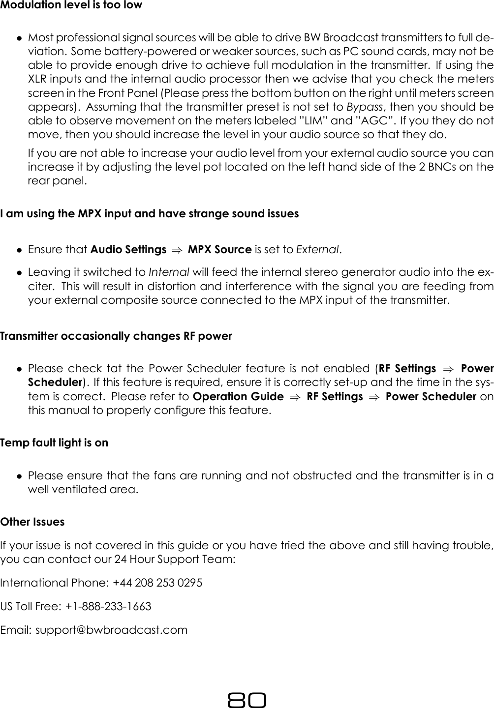 Modulation level is too low&bull;Most professional signal sources will be able to drive BW Broadcast transmitters to full de-viation. Some battery-powered or weaker sources, such as PC sound cards, may not beable to provide enough drive to achieve full modulation in the transmitter. If using theXLR inputs and the internal audio processor then we advise that you check the metersscreen in the Front Panel (Please press the bottom button on the right until meters screenappears). Assuming that the transmitter preset is not set to Bypass, then you should beable to observe movement on the meters labeled &rdquo;LIM&rdquo; and &rdquo;AGC&rdquo;. If you they do notmove, then you should increase the level in your audio source so that they do.If you are not able to increase your audio level from your external audio source you canincrease it by adjusting the level pot located on the left hand side of the 2 BNCs on therear panel.I am using the MPX input and have strange sound issues&bull;Ensure that Audio Settings &rArr;MPX Source is set to External.&bull;Leaving it switched to Internal will feed the internal stereo generator audio into the ex-citer. This will result in distortion and interference with the signal you are feeding fromyour external composite source connected to the MPX input of the transmitter.Transmitter occasionally changes RF power&bull;Please check tat the Power Scheduler feature is not enabled (RF Settings &rArr;PowerScheduler). If this feature is required, ensure it is correctly set-up and the time in the sys-tem is correct. Please refer to Operation Guide &rArr;RF Settings &rArr;Power Scheduler onthis manual to properly configure this feature.Temp fault light is on&bull;Please ensure that the fans are running and not obstructed and the transmitter is in awell ventilated area.Other IssuesIf your issue is not covered in this guide or you have tried the above and still having trouble,you can contact our 24 Hour Support Team:International Phone: +44 208 253 0295US Toll Free: +1-888-233-1663Email: support@bwbroadcast.com80