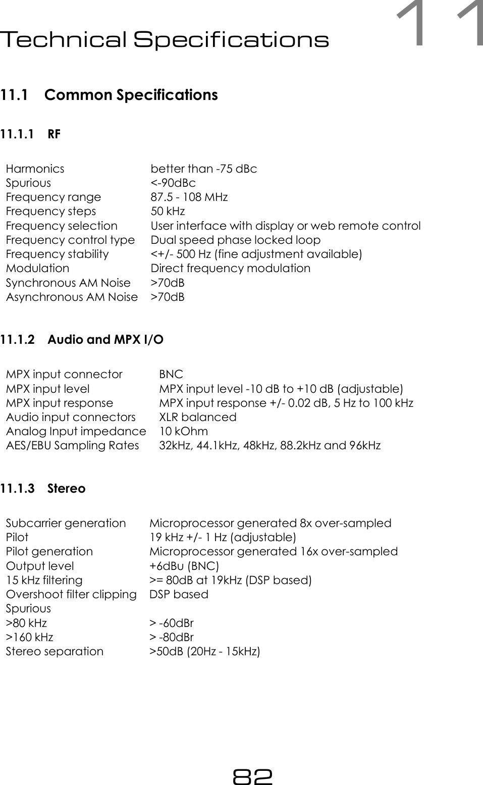 11Technical Specications11.1 Common Specifications11.1.1 RFHarmonics better than -75 dBcSpurious <-90dBcFrequency range 87.5 - 108 MHzFrequency steps 50 kHzFrequency selection User interface with display or web remote controlFrequency control type Dual speed phase locked loopFrequency stability <+/- 500 Hz (fine adjustment available)Modulation Direct frequency modulationSynchronous AM Noise >70dBAsynchronous AM Noise >70dB11.1.2 Audio and MPX I/OMPX input connector BNCMPX input level MPX input level -10 dB to +10 dB (adjustable)MPX input response MPX input response +/- 0.02 dB, 5 Hz to 100 kHzAudio input connectors XLR balancedAnalog Input impedance 10 kOhmAES/EBU Sampling Rates 32kHz, 44.1kHz, 48kHz, 88.2kHz and 96kHz11.1.3 StereoSubcarrier generation Microprocessor generated 8x over-sampledPilot 19 kHz +/- 1 Hz (adjustable)Pilot generation Microprocessor generated 16x over-sampledOutput level +6dBu (BNC)15 kHz filtering >= 80dB at 19kHz (DSP based)Overshoot filter clipping DSP basedSpurious>80 kHz > -60dBr>160 kHz > -80dBrStereo separation >50dB (20Hz - 15kHz)82