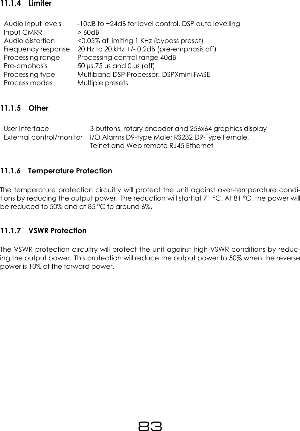 11.1.4 LimiterAudio input levels -10dB to +24dB for level control, DSP auto levellingInput CMRR > 60dBAudio distortion <0.05% at limiting 1 KHz (bypass preset)Frequency response 20 Hz to 20 kHz +/- 0.2dB (pre-emphasis off)Processing range Processing control range 40dBPre-emphasis 50 &micro;s,75 &micro;s and 0 &micro;s (off)Processing type Multiband DSP Processor. DSPXmini FMSEProcess modes Multiple presets11.1.5 OtherUser Interface 3 buttons, rotary encoder and 256x64 graphics displayExternal control/monitor I/O Alarms D9-type Male; RS232 D9-Type Female,Telnet and Web remote RJ45 Ethernet11.1.6 Temperature ProtectionThe temperature protection circuitry will protect the unit against over-temperature condi-tions by reducing the output power. The reduction will start at 71 &deg;C. At 81 &deg;C, the power willbe reduced to 50% and at 85 &deg;C to around 6%.11.1.7 VSWR ProtectionThe VSWR protection circuitry will protect the unit against high VSWR conditions by reduc-ing the output power. This protection will reduce the output power to 50% when the reversepower is 10% of the forward power.83