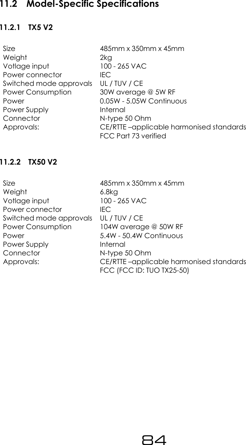 11.2 Model-Specific Specifications11.2.1 TX5 V2Size 485mm x 350mm x 45mmWeight 2kgVotlage input 100 - 265 VACPower connector IECSwitched mode approvals UL / TUV / CEPower Consumption 30W average @ 5W RFPower 0.05W - 5.05W ContinuousPower Supply InternalConnector N-type 50 OhmApprovals: CE/RTTE &ndash;applicable harmonised standardsFCC Part 73 verified11.2.2 TX50 V2Size 485mm x 350mm x 45mmWeight 6.8kgVotlage input 100 - 265 VACPower connector IECSwitched mode approvals UL / TUV / CEPower Consumption 104W average @ 50W RFPower 5.4W - 50.4W ContinuousPower Supply InternalConnector N-type 50 OhmApprovals: CE/RTTE &ndash;applicable harmonised standardsFCC (FCC ID: TUO TX25-50)84