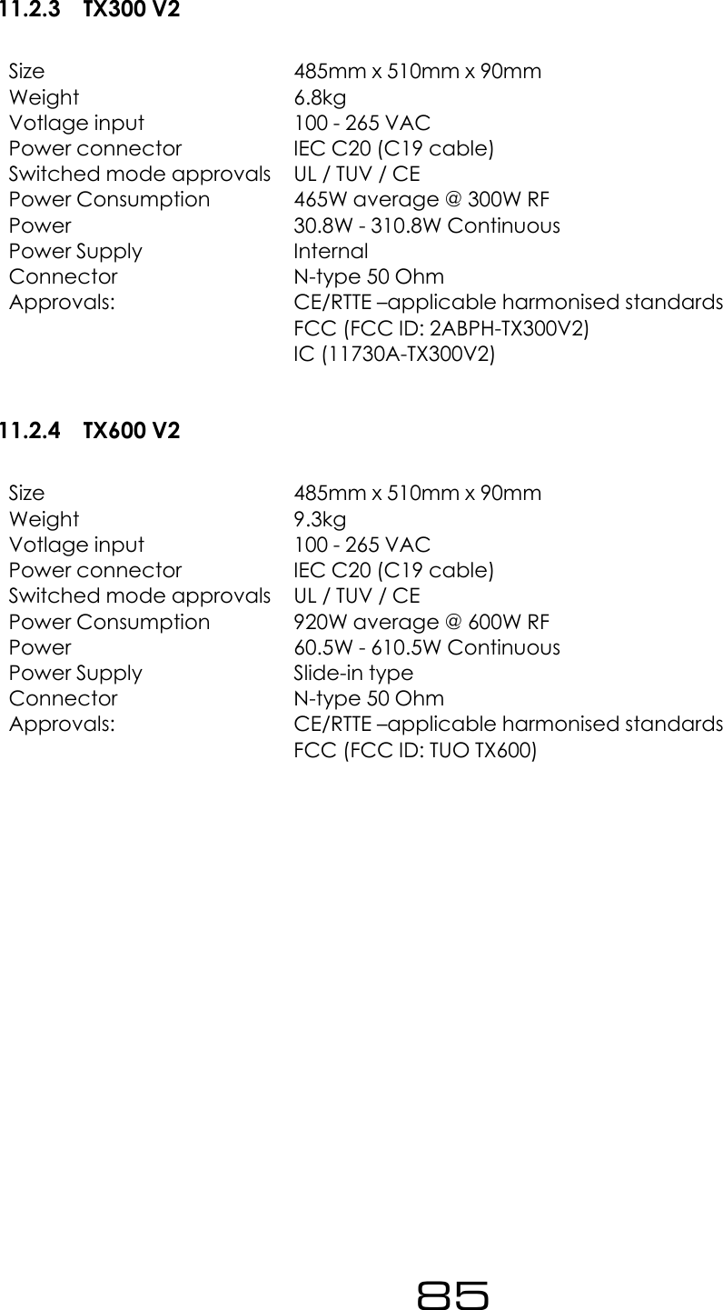 11.2.3 TX300 V2Size 485mm x 510mm x 90mmWeight 6.8kgVotlage input 100 - 265 VACPower connector IEC C20 (C19 cable)Switched mode approvals UL / TUV / CEPower Consumption 465W average @ 300W RFPower 30.8W - 310.8W ContinuousPower Supply InternalConnector N-type 50 OhmApprovals: CE/RTTE &ndash;applicable harmonised standardsFCC (FCC ID: 2ABPH-TX300V2)IC (11730A-TX300V2)11.2.4 TX600 V2Size 485mm x 510mm x 90mmWeight 9.3kgVotlage input 100 - 265 VACPower connector IEC C20 (C19 cable)Switched mode approvals UL / TUV / CEPower Consumption 920W average @ 600W RFPower 60.5W - 610.5W ContinuousPower Supply Slide-in typeConnector N-type 50 OhmApprovals: CE/RTTE &ndash;applicable harmonised standardsFCC (FCC ID: TUO TX600)85