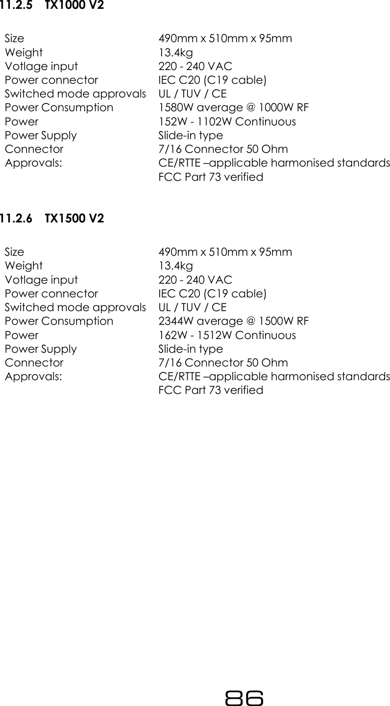 11.2.5 TX1000 V2Size 490mm x 510mm x 95mmWeight 13.4kgVotlage input 220 - 240 VACPower connector IEC C20 (C19 cable)Switched mode approvals UL / TUV / CEPower Consumption 1580W average @ 1000W RFPower 152W - 1102W ContinuousPower Supply Slide-in typeConnector 7/16 Connector 50 OhmApprovals: CE/RTTE &ndash;applicable harmonised standardsFCC Part 73 verified11.2.6 TX1500 V2Size 490mm x 510mm x 95mmWeight 13.4kgVotlage input 220 - 240 VACPower connector IEC C20 (C19 cable)Switched mode approvals UL / TUV / CEPower Consumption 2344W average @ 1500W RFPower 162W - 1512W ContinuousPower Supply Slide-in typeConnector 7/16 Connector 50 OhmApprovals: CE/RTTE &ndash;applicable harmonised standardsFCC Part 73 verified86