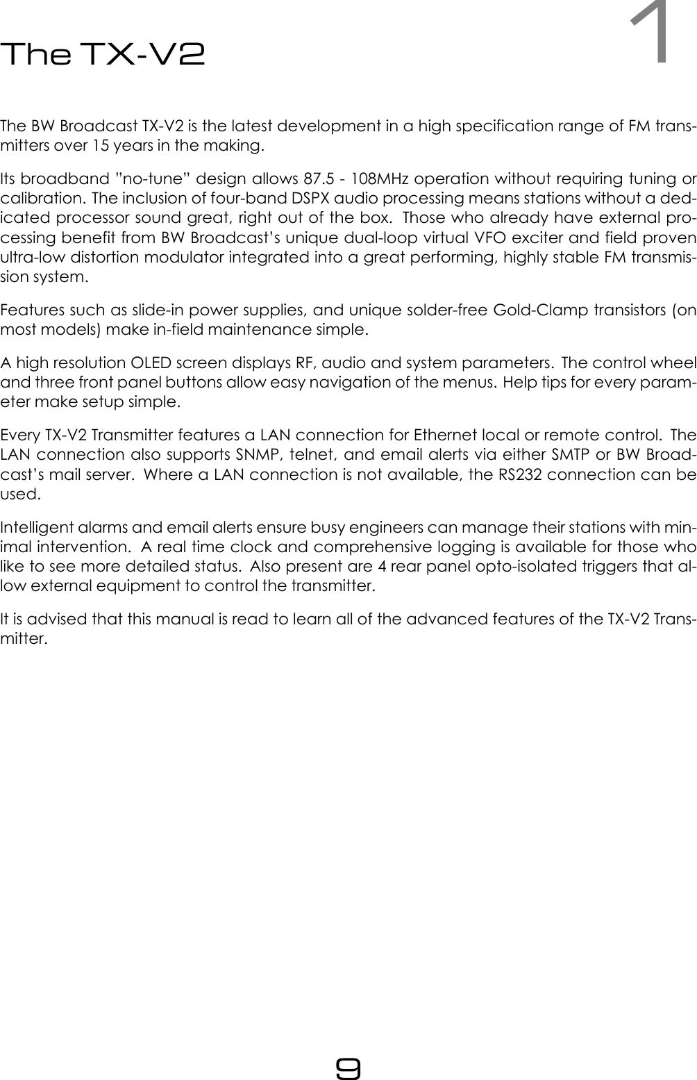 1The TX-V2The BW Broadcast TX-V2 is the latest development in a high specification range of FM trans-mitters over 15 years in the making.Its broadband &rdquo;no-tune&rdquo; design allows 87.5 - 108MHz operation without requiring tuning orcalibration. The inclusion of four-band DSPX audio processing means stations without a ded-icated processor sound great, right out of the box. Those who already have external pro-cessing benefit from BW Broadcast&rsquo;s unique dual-loop virtual VFO exciter and field provenultra-low distortion modulator integrated into a great performing, highly stable FM transmis-sion system.Features such as slide-in power supplies, and unique solder-free Gold-Clamp transistors (onmost models) make in-field maintenance simple.A high resolution OLED screen displays RF, audio and system parameters. The control wheeland three front panel buttons allow easy navigation of the menus. Help tips for every param-eter make setup simple.Every TX-V2 Transmitter features a LAN connection for Ethernet local or remote control. TheLAN connection also supports SNMP, telnet, and email alerts via either SMTP or BW Broad-cast&rsquo;s mail server. Where a LAN connection is not available, the RS232 connection can beused.Intelligent alarms and email alerts ensure busy engineers can manage their stations with min-imal intervention. A real time clock and comprehensive logging is available for those wholike to see more detailed status. Also present are 4 rear panel opto-isolated triggers that al-low external equipment to control the transmitter.It is advised that this manual is read to learn all of the advanced features of the TX-V2 Trans-mitter.9