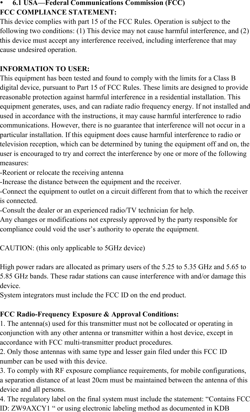  6.1 USA—Federal Communications Commission (FCC) FCC COMPLIANCE STATEMENT: This device complies with part 15 of the FCC Rules. Operation is subject to the following two conditions: (1) This device may not cause harmful interference, and (2) this device must accept any interference received, including interference that may cause undesired operation.  INFORMATION TO USER: This equipment has been tested and found to comply with the limits for a Class B digital device, pursuant to Part 15 of FCC Rules. These limits are designed to provide reasonable protection against harmful interference in a residential installation. This equipment generates, uses, and can radiate radio frequency energy. If not installed and used in accordance with the instructions, it may cause harmful interference to radio communications. However, there is no guarantee that interference will not occur in a particular installation. If this equipment does cause harmful interference to radio or television reception, which can be determined by tuning the equipment off and on, the user is encouraged to try and correct the interference by one or more of the following measures: -Reorient or relocate the receiving antenna -Increase the distance between the equipment and the receiver. -Connect the equipment to outlet on a circuit different from that to which the receiver is connected. -Consult the dealer or an experienced radio/TV technician for help. Any changes or modifications not expressly approved by the party responsible for compliance could void the user’s authority to operate the equipment.  CAUTION: (this only applicable to 5GHz device)  High power radars are allocated as primary users of the 5.25 to 5.35 GHz and 5.65 to 5.85 GHz bands. These radar stations can cause interference with and/or damage this device. System integrators must include the FCC ID on the end product.  FCC Radio-Frequency Exposure &amp; Approval Conditions: 1. The antenna(s) used for this transmitter must not be collocated or operating in conjunction with any other antenna or transmitter within a host device, except in accordance with FCC multi-transmitter product procedures. 2. Only those antennas with same type and lesser gain filed under this FCC ID number can be used with this device. 3. To comply with RF exposure compliance requirements, for mobile configurations, a separation distance of at least 20cm must be maintained between the antenna of this device and all persons. 4. The regulatory label on the final system must include the statement: “Contains FCC ID: ZW9AXCY1 “ or using electronic labeling method as documented in KDB 