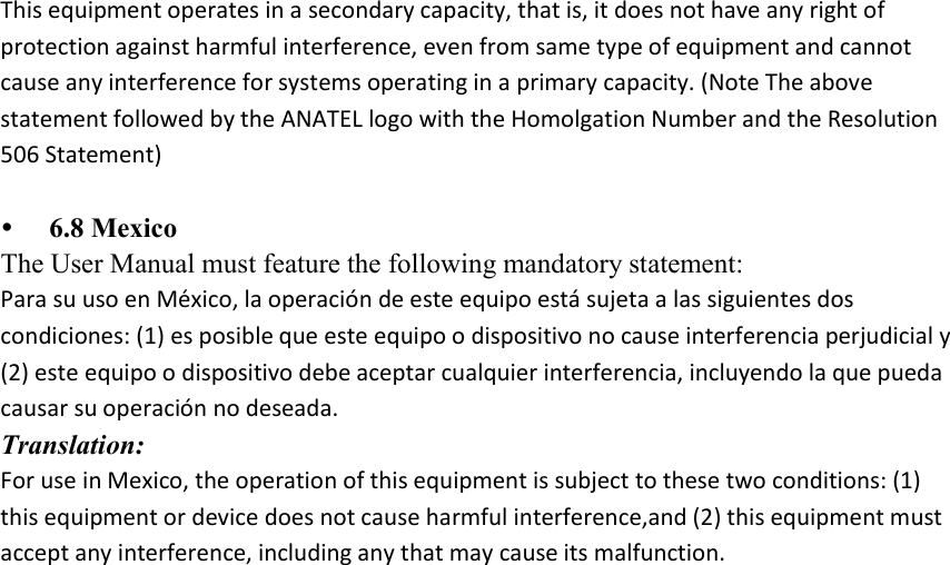 This equipment operates in a secondary capacity, that is, it does not have any right of protection against harmful interference, even from same type of equipment and cannot cause any interference for systems operating in a primary capacity. (Note The above statement followed by the ANATEL logo with the Homolgation Number and the Resolution 506 Statement)   6.8 Mexico The User Manual must feature the following mandatory statement: Para su uso en México, la operación de este equipo está sujeta a las siguientes dos condiciones: (1) es posible que este equipo o dispositivo no cause interferencia perjudicial y (2) este equipo o dispositivo debe aceptar cualquier interferencia, incluyendo la que pueda causar su operación no deseada. Translation: For use in Mexico, the operation of this equipment is subject to these two conditions: (1) this equipment or device does not cause harmful interference,and (2) this equipment must accept any interference, including any that may cause its malfunction. 