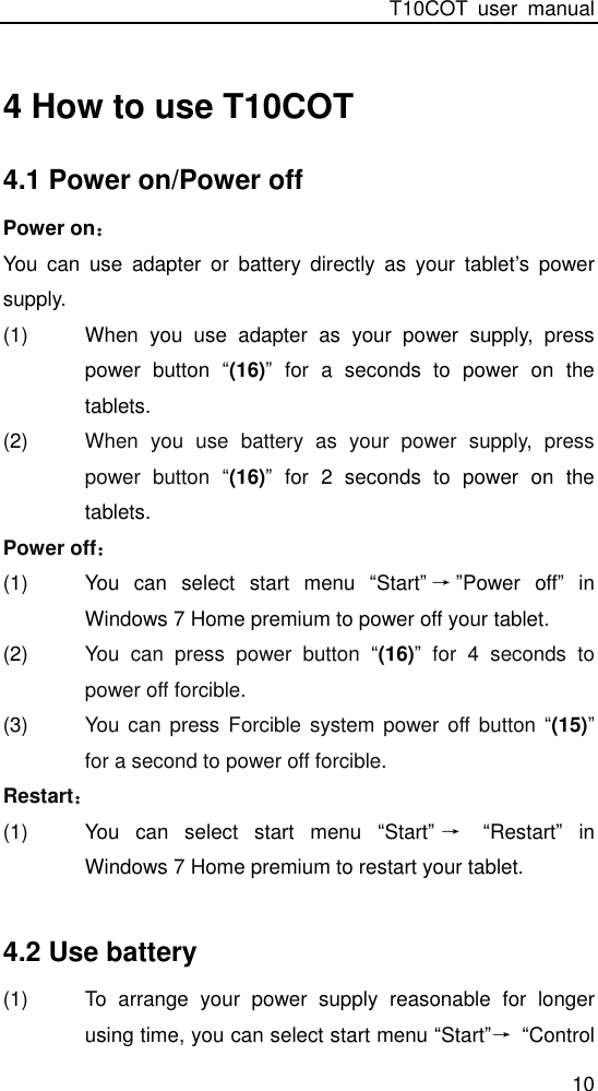 T10COT  user  manual 10 4 How to use T10COT 4.1 Power on/Power off Power on： You  can  use  adapter  or  battery  directly  as  your  tablet’s  power supply. (1)  When  you  use  adapter  as  your  power  supply,  press power  button “(16)”  for  a  seconds  to  power  on  the tablets.   (2)  When  you  use  battery  as  your  power  supply,  press power  button  “(16)”  for  2  seconds  to  power  on  the tablets.   Power off： (1)  You  can  select  start  menu  “Start”→”Power  off”  in         Windows 7 Home premium to power off your tablet.   (2)  You  can  press  power  button  “(16)”  for  4  seconds  to power off forcible. (3)  You  can  press  Forcible system power off  button  “(15)” for a second to power off forcible. Restart： (1)  You  can  select  start  menu  “Start”→ “Restart”  in         Windows 7 Home premium to restart your tablet.    4.2 Use battery (1)  To  arrange  your  power  supply  reasonable  for  longer using time, you can select start menu “Start”→ “Control 