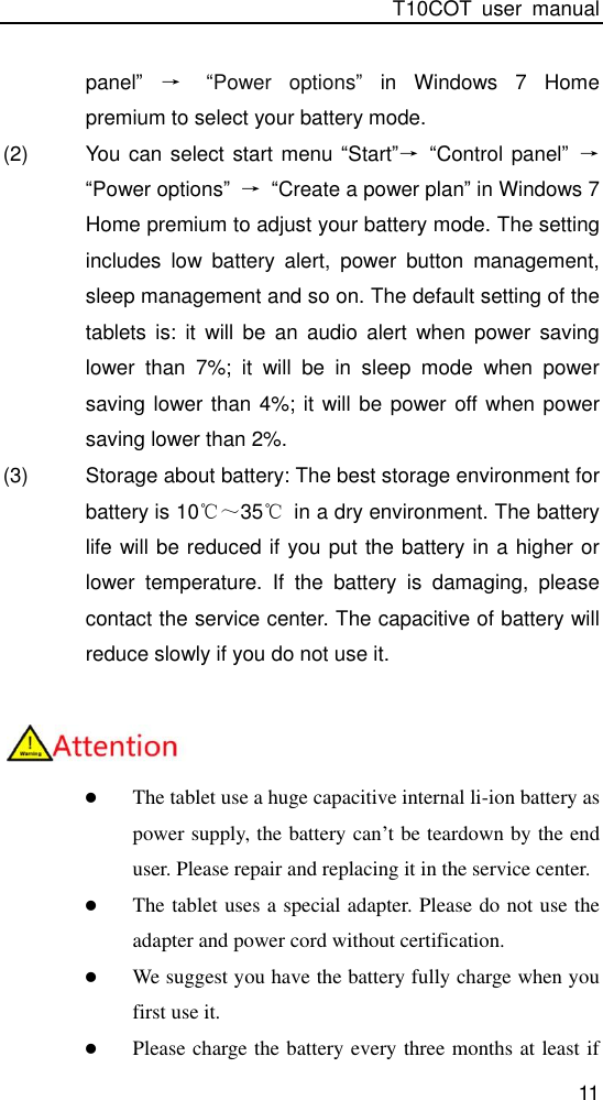 T10COT  user  manual 11 panel” → “Power  options” in  Windows  7  Home premium to select your battery mode. (2)  You can select start menu “Start”→ “Control panel” → “Power options” → “Create a power plan” in Windows 7 Home premium to adjust your battery mode. The setting includes  low  battery  alert,  power  button  management, sleep management and so on. The default setting of the tablets  is:  it  will  be  an  audio  alert  when  power  saving lower  than  7%;  it  will  be  in  sleep  mode  when  power saving lower than 4%; it will be power off when power saving lower than 2%. (3)  Storage about battery: The best storage environment for battery is 10℃～35℃  in a dry environment. The battery life will be reduced if you put the battery in a higher or lower  temperature.  If  the  battery  is  damaging,  please contact the service center. The capacitive of battery will reduce slowly if you do not use it.    The tablet use a huge capacitive internal li-ion battery as power supply, the battery can’t be teardown by the end user. Please repair and replacing it in the service center.    The tablet uses a special adapter. Please do not use the adapter and power cord without certification.  We suggest you have the battery fully charge when you first use it.  Please charge the battery every three months at least if 