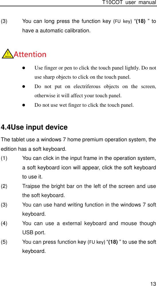 T10COT  user  manual 13 (3)  You can long press the function key  (FU  key)  “(18) ” to have a automatic calibration.    Use finger or pen to click the touch panel lightly. Do not use sharp objects to click on the touch panel.  Do  not  put  on  electriferous  objects  on  the  screen, otherwise it will affect your touch panel.  Do not use wet finger to click the touch panel.  4.4Use input device The tablet use a windows 7 home premium operation system, the edition has a soft keyboard. (1)  You can click in the input frame in the operation system, a soft keyboard icon will appear, click the soft keyboard to use it. (2)  Traipse the bright bar on the left of the screen and use the soft keyboard. (3)  You can use hand writing function in the windows 7 soft keyboard. (4)  You  can  use  a  external  keyboard  and  mouse  though USB port. (5)  You can press function key (FU key) “(18) ” to use the soft keyboard.  