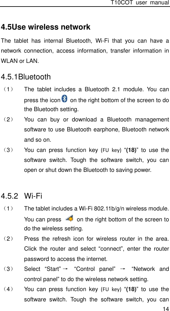 T10COT  user  manual 14 4.5Use wireless network The  tablet  has  internal  Bluetooth,  Wi-Fi  that  you  can  have  a network  connection,  access  information,  transfer  information  in WLAN or LAN. 4.5.1Bluetooth （1） The  tablet  includes  a  Bluetooth  2.1  module.  You  can press the icon   on the right bottom of the screen to do the Bluetooth setting.   （2） You  can  buy  or  download  a  Bluetooth  management software to use Bluetooth earphone, Bluetooth network and so on. （3） You  can  press  function  key  (FU  key)  “(18)” to  use  the software  switch.  Tough  the  software  switch,  you  can open or shut down the Bluetooth to saving power.  4.5.2  Wi-Fi （1） The tablet includes a Wi-Fi 802.11b/g/n wireless module. You can press    on the right bottom of the screen to do the wireless setting.   （2） Press  the  refresh  icon  for  wireless  router  in  the  area. Click  the  router  and  select  “connect”,  enter  the  router password to access the internet. （3） Select  “Start”→ “Control  panel” → “Network  and control panel” to do the wireless network setting. （4） You  can  press  function  key  (FU  key)  “(18)”  to  use  the software  switch.  Tough  the  software  switch,  you  can 