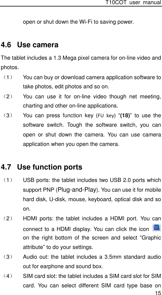 T10COT  user  manual 15 open or shut down the Wi-Fi to saving power.  4.6  Use camera The tablet includes a 1.3 Mega pixel camera for on-line video and photos. （1） You can buy or download camera application software to take photos, edit photos and so on. （2） You  can  use  it  for  on-line  video  though  net  meeting, charting and other on-line applications. （3） You  can  press  function  key  (FU  key)  “(18)”  to  use  the software  switch.  Tough  the  software  switch,  you  can open  or  shut  down  the  camera.  You  can  use  camera application when you open the camera.  4.7  Use function ports （1） USB ports: the tablet includes two USB 2.0 ports which support PNP (Plug-and-Play). You can use it for mobile hard disk, U-disk, mouse, keyboard, optical disk and so on.   （2） HDMI  ports:  the  tablet  includes  a  HDMI  port.  You  can connect to a HDMI display. You can click the icon   on  the  right  bottom  of  the  screen  and  select  “Graphic attribute” to do your settings.   （3） Audio out: the tablet includes a 3.5mm standard audio out for earphone and sound box. （4） SIM card slot: the tablet includes a SIM card slot for SIM card.  You  can  select  different  SIM  card  type  base  on 