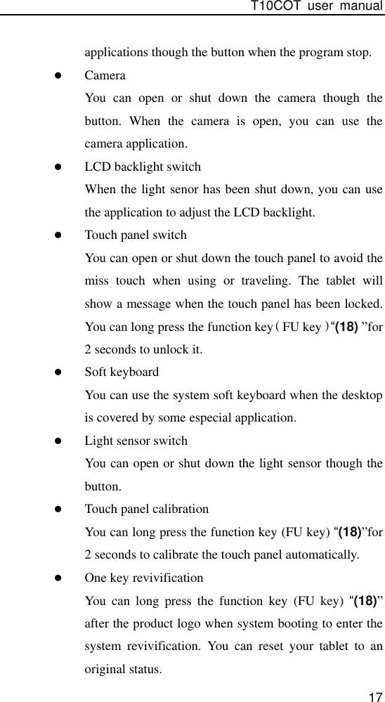 T10COT  user  manual 17 applications though the button when the program stop.  Camera You  can  open  or  shut  down  the  camera  though  the button.  When  the  camera  is  open,  you  can  use  the camera application.  LCD backlight switch When the light senor has been shut down, you can use the application to adjust the LCD backlight.  Touch panel switch You can open or shut down the touch panel to avoid the miss  touch  when  using  or  traveling.  The  tablet  will show a message when the touch panel has been locked. You can long press the function key（FU key）“(18) ”for 2 seconds to unlock it.  Soft keyboard You can use the system soft keyboard when the desktop is covered by some especial application.  Light sensor switch You can open or shut down the light sensor though the button.  Touch panel calibration You can long press the function key (FU key) “(18)”for 2 seconds to calibrate the touch panel automatically.  One key revivification You  can  long  press  the  function  key  (FU  key)  “(18)” after the product logo when system booting to enter the system  revivification.  You  can  reset  your  tablet  to  an original status. 