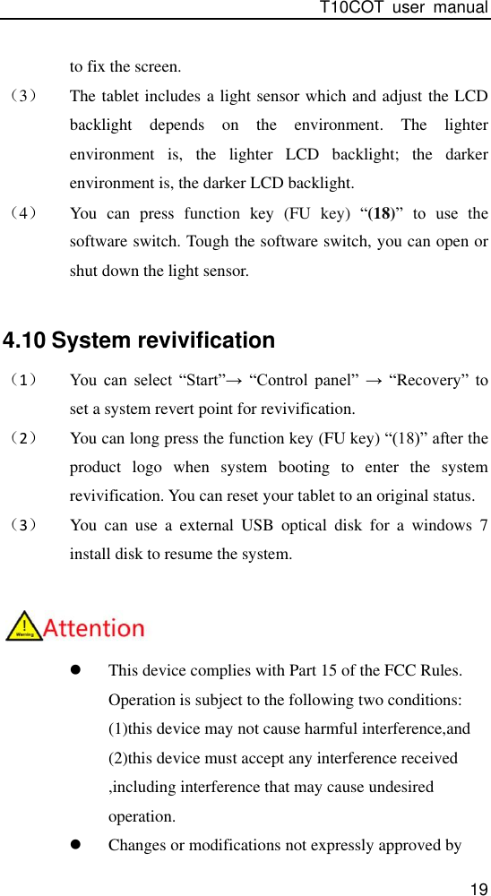 T10COT  user  manual 19 to fix the screen. （3） The tablet includes a light sensor which and adjust the LCD backlight  depends  on  the  environment.  The  lighter environment  is,  the  lighter  LCD  backlight;  the  darker environment is, the darker LCD backlight. （4） You  can  press  function  key  (FU  key)  “(18)”  to  use  the software switch. Tough the software switch, you can open or shut down the light sensor.  4.10 System revivification   （1） You  can  select  “Start”→  “Control  panel”  →  “Recovery”  to set a system revert point for revivification. （2） You can long press the function key (FU key) “(18)” after the product  logo  when  system  booting  to  enter  the  system revivification. You can reset your tablet to an original status. （3） You  can  use  a  external  USB  optical  disk  for  a  windows  7 install disk to resume the system.    This device complies with Part 15 of the FCC Rules. Operation is subject to the following two conditions: (1)this device may not cause harmful interference,and (2)this device must accept any interference received ,including interference that may cause undesired operation.  Changes or modifications not expressly approved by  